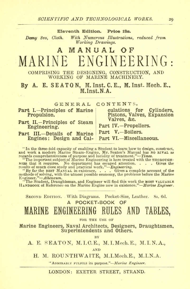 Eleventh Edition. Ppice 18s. Demy 8vo, Cloth. With Numerous Illustrations, reduced from Working Drawings. A MANUAL OF MARINE ENGINEERING: COMPRISING THE DESIGNING, CONSTRUCTION, AND WORKING OF MARINE MACHINERY. By A. E. SEATQN, M.Inst.C.E., M. Inst. Meeh. E., M.Inst.N.A. GENERAL CONTENTS. Part I.—Principles of Marine Propulsion. Part II.—Principles of Steam Engineering. Part III.—Details of Marine eulations for Cylinders, Pistons, Valves, Expansion Valves, &c. Part IV.—Propellers. Part v.—Boilers. Engines: Design and Cal- Part VI.—Miscellaneous.  In the three-told capacity of enabling a Student to learn how to design, construct, and work a modern Marine Steam-Engine, Mr. Seaton's Manual has NO rival as regards comprehensiveness of purpose and lucidity of treatment.—Times. The important subject of Marine Engineering is here treated with the thorough- ness that it requires. No department has escaped attention. . . . Gives the results of mucn close study and practical work.—Engineering.  By far the best Manual in existence. . . . Gives a complete account of the methods of solving, with the utmost possible economy, the problems before the Marine Engineer.—Athenaeum. The Student, Draughtsman, and Engineer will find this work the most taluable Handbook of Reference on the Marine Engine now in existence.—Jfann« Engineer. Second Edition. With Diagrams. Pocket-Size, Leather. 8s. 6d. A POCKET-BOOK OF MARINE ENGINEERING RULES AND TABLES, FOR THE USE OF Marine Engineers, Naval Architects, Designers, Draughtsmen, Superintendents and Others. BY A. E. SEATON, M.I.O.E., M.I.Mech.E., M.I.N.A., AND H. M. ROUNTHWAITE, M.I.Mech.E., M.I.N.A. Admirably fulfils its purpose.—Marine Engineer.