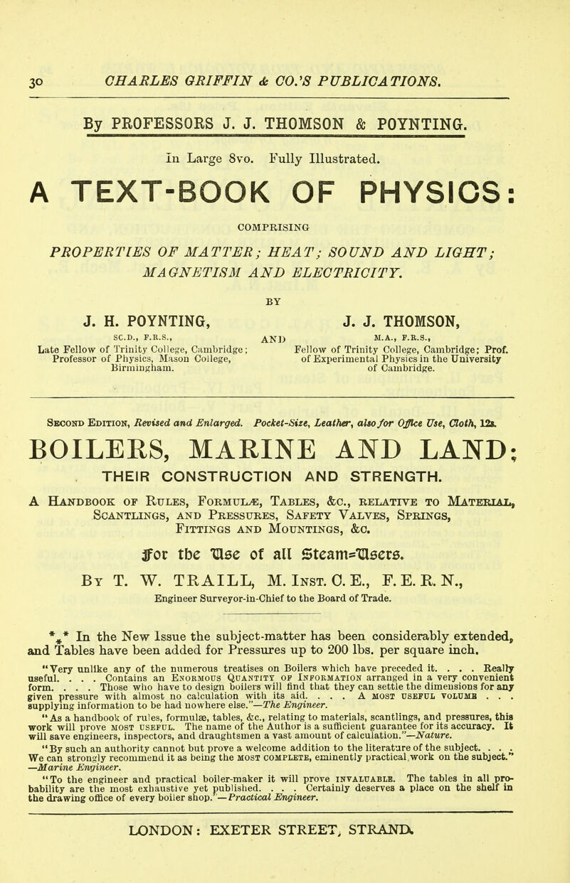 By PROFESSORS J. J. THOMSON & POYNTINa. In Large 8vo. Fully Illustrated. A TEXT-BOOK OF PHYSICS: COMPRISING PROPERTIES OF MATTER; HEAT; SOUND AND LIGHT; MAGNETISM AND ELECTRICITY. BY J. H. POYNTING, J. J. THOMSON, SC.D., F.E.S., AND F.R.S., Late Fellow of Trinity College, Cambridge; Fellow of Trinity College, Cambridge; Prof. Professor of Physics, Mason College, of Experimental Physics in the University Birmingham. of Cambridge. Second Edition, Revised and Enlarged. Pocket-Size, Leather, also for Office Use, Cloth, 12». BOILERS, MARINE AND LAND; THEIR CONSTRUCTION AND STRENGTH. A Handbook of Rules, Formula, Tables, &c., relative to Material, Scantlings, and Pressures, Safety Valves, Springs, Fittings and Mountings, &c. 3for tbe ClBe of all Steam='ciser6, By T. W. TKAILL, M. Inst. 0. E., F. E. K N., Engineer Surveyor-in-Chief to the Board of Trade. *^* In the New Issue the subject-matter has been considerably extended, and Tables have been added for Pressures up to 200 lbs. per square inch. Very unlike any of the numerous treatises on Boilers which have preceded it. . . . Really useful. . . . Contains an Enormous Quantity of Information arranged in a very convenient form. . . . Those who have to design boilers will find that they can settle the dimensions for any given pressure with almost no calculation with its aid. ... A most useful volumb . . . supplying information to be had nowhere else.—TAe Engineer. As a handbook of rules, formulae, tables, &c., relating to materials, scantlings, and pressures, this work will prove most useful. The name of the Author is a sufficient guarantee for its accuracy. It will save engineers, inspectors, and draughtsmen a vast amount of calculation.—JVatore. By such an authority cannot but prove a welcome addition to the literature of the subject. . . . We can strongly recommend it as being the most complete, eminently practical.work on the subject. —Marine Engineer. To the engineer and practical boiler-maker it will prove invaluable. The tables in all pro- bability are the most exhaustive yet published. . . . Certainly deserves a place on the shelf in the drawing office of every boiler &ho\>. —Practical Engineer.