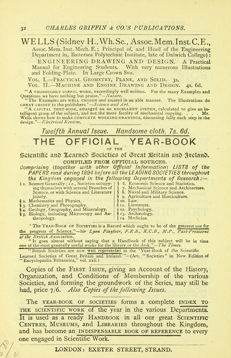 WELLS (Sidney H., Wh.Sc, Assoc.Mem.InstCE., Assoc. Mem. Inst. Mech. E.; Principal of, and Head of the Engineering Department in, Battersea Polytechnic Institute, late of Dulwich College): ENGINEERING DRAWING AND DESIGN. A Practical Manual for Engineering Students. With very' numerous Illustrations and Folding-Plate. In Large Crown 8vo. Vol. I.—Practical Geometry, Plane, and Solid. 3s. Vol. TI.—Machine and Engine Drawing and Design. 4s. 6d.  A THOROUGHLY USEFUL WORK, exceedingly well written. For the many Examples and Questions we have nothing but praXsG. —Nat7ire. The Examples are well chosen and treated in an able manner. The Illustrations do GREAT CREDIT to the publishers.—Science and Art. A CAPITAL TEXT-BOOK, arranged on an excellent system, calculated to give an in- telligent grasp of the subject, and not the mere faculty of mechanical copying. . . . Mr. Wells shows how to make complete working-drawings, discussing fully each step in the design.—Electrical Review. Twelfth Annual Issue. Handsome cloth, 7s. 6d. THE OFFICIAL YEAR-BOOK OF THE Scientific anD XearneD Societies of (Breat :fiSritain mt> 5relanD» COMPILED FROM OFFICIAL SOURCES. Oomprising {together with other Official /nformation) LISTS of the PAPERS read during 1894 before all the LEADING SOCIETIES throughout the Kingdom engaged in the following Departments of Research:— § I. Science Generally: i.e., Societies occupy- ing themselves with several Branches of Science, or with Science and Literature jointly. § 2. Mathematics and Physics. § 3. Chemistry and Photography._ § 4. Geology, Geography, and Mineralogy. § 5. Biology, including Microscopy and An- thropology. § 6. Economic Science and Statistics. § 7. Mechanical Science and Architecture. § 8. Naval and Military Science. § 9. Agriculture and Horticulture. § lo. Law. §11. Literature. § 12. Psychology. §13. Archaeology. § 14. Medicine.  The Year-Book of Societies is a Record which ought to be of the greatest use for the progress of Science.—Sir Lyon Play/air, F.R.S., K.C.B., M.P., Past-President of the British Association.  It goes almost without saying that a Handbook of this subject will be in time one of the most generally useful works for the library or the desk.—The Times. British Societies are now well represented in the 'Year-Book of the Scientific Learned Societies of Great Britain and Ireland.'—(Art. Societies in New Edition of Encyclopaedia Britannica, vol. xxii.) Copies of the First Issue, giving an Account of the History, Organization, and Conditions of Membership of the various Societies, and forming the groundwork of the Series, may still be had, price 7/6. Also Copies of the following Issues. The YEAR-BOOK OF SOCIETIES forms a complete index to THE SCIENTIFIC WORK of the year in the various Departments. It is used as a ready Handbook in all our great Scientific Centres, Museums, and Libraries throughout the Kingdom, and has become an indispensable book of reference to every one engaged in Scientific Work.