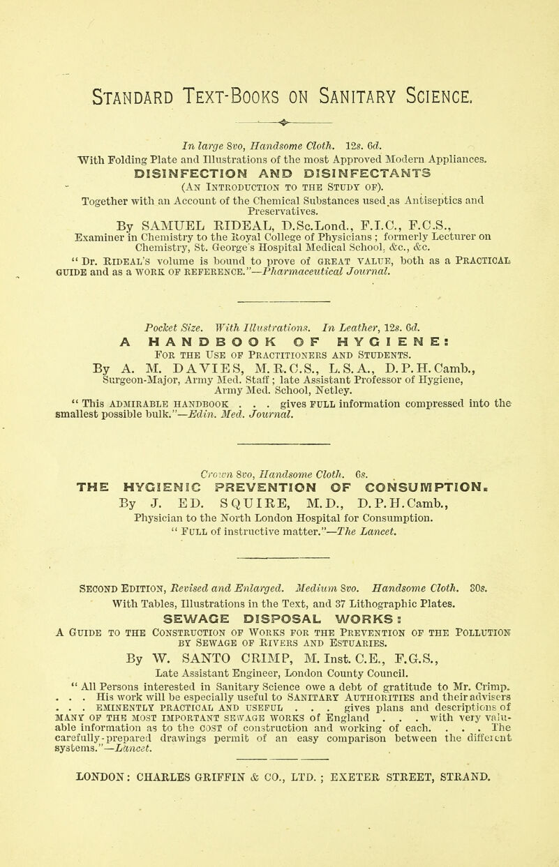 Standard Text-Books on Sanitary Science. In large 8vo, Handsome Cloth. 12s. 6d. With Folding Plate and Illustrations of the most Approved Modern Appliances. DISINFECTION AND DISINFECTANTS (An Introduction to the Study of). Together with an Account of the Chemical Substances used.as Antiseptics and Preservatives. By SAMUEL B.IDEAL, D.Sc.Lond., F.I.C., F.C.S., Examiner in Chemistry to the Royal College of Physicians ; formerly Lecturer on Chemistry, St. George's Hospital Medical School. &c, &c.  Dr. Kideal's volume is hound to prove of great value, both as a PRACTICAL GUIDE and as a work op reference.—Pharmaceutical Journal. Pocket Size. With Illustrations. In Leather, 12s. Gd. A HANDBOOK OF HYGIENES For the Use of Practitioners and Students. By A. M. DA VIES, M.R.C.S., L.S.A., D.P.H.Camb., Surgeon-Major, Army Med. Staff; late Assistant Professor of Hygiene, Army Med. School, ISTetley.  This admirable handbook . . . gives FULL information compressed into the- smallest possible bulk—Edin. Med. Journal. Crown 8vo, Handsome Cloth. 6s. THE HYGIENIC PREVENTION OF CONSUMPTION. By J. ED. SQUIRE, M.D., D.P.H.Camb., Physician to the North London Hospital for Consumption.  Full of instructive matter.—The Lancet. Second Edition, Revised and Enlarged. Medium Svo. Handsome Cloth. 30s. With Tables, Illustrations in the Text, and 37 Lithographic Plates. SEWAGE DISPOSAL WORKS : A Guide to the Construction of Works for the Prevention of the Pollution bt Sewage of Rivers and Estuaries. By W. SANTO CRIMP, M. Inst. C.E., F.G.S., Late Assistant Engineer, London County Council.  All Persons interested in Sanitary Science owe a debt of gratitude to Mr. Crimp. . . . His work will be especially useful to Sanitary Authorities and their advisers . . . eminently practical and useful . . . gives plans and descriptions of MANY OF the most important sewagb works of England . . . with very valu- able information as to the cost of construction and working of each. . . . The carefully-prepared drawings permit of an easy comparison between the different systems.—Lancet. LONDON: CHARLES GRIFFIN & CO., LTD. ; EXETER STREET, STRAND.