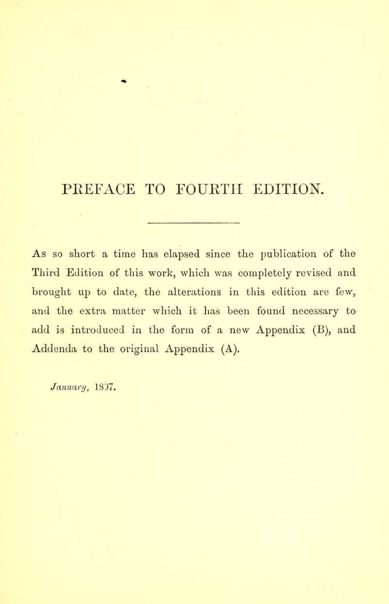 PREFACE TO FOURTH EDITION. As so short a time has elapsed since the publication of the Third Edition of this work, which was completely revised and brought up to date, the alterations in this edition are few,, and the extra matter which it has been found necessary to add is introduced in the form of a new Appendix (B), and Addenda to the original Appendix (A). January, 1837.