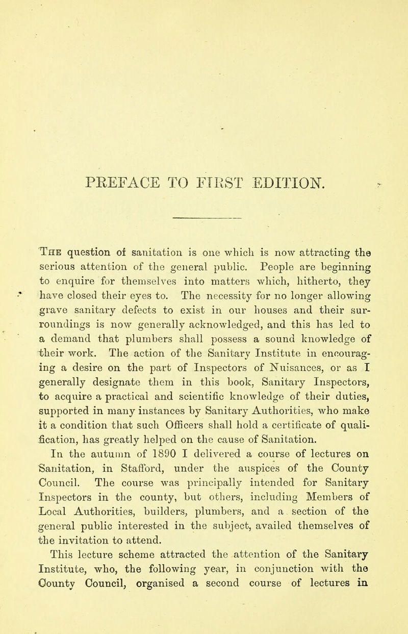 The question of sanitation is one which is now attracting the serious attention of the general public. People are beginning to enquire for themselves into matters which, hitherto, they have closed their eyes to. The necessity for no longer allowing grave sanitary defects to exist in our houses and their sur- roundings is now generally acknowledged, and this has led to a demand that plumbers shall possess a sound knowledge of their work. The action of the Sanitary Institute in encourag- ing a desire on the part of Inspectors of Nuisances, or as I generally designate them in this book, Sanitary Inspectors, to acquire a practical and scientific knowledge of their duties, supported in many instances by Sanitary Authorities, who make it a condition that such Officers shall hold a certificate of quali- fication, has greatly helped on the cause of Sanitation. In the autumn of 1890 I delivered a course of lectures on Sanitation, in Stafford, under the auspices of the County Council. The course was principally intended for Sanitary Inspectors in the county, but others, including Members of Local Authorities, builders, plumbers, and a. section of the general public interested in the subject, availed themselves of the invitation to attend. This lecture scheme attracted the attention of the Sanitary Institute, who, the following year, in conjunction with the County Council, organised a second course of lectures in
