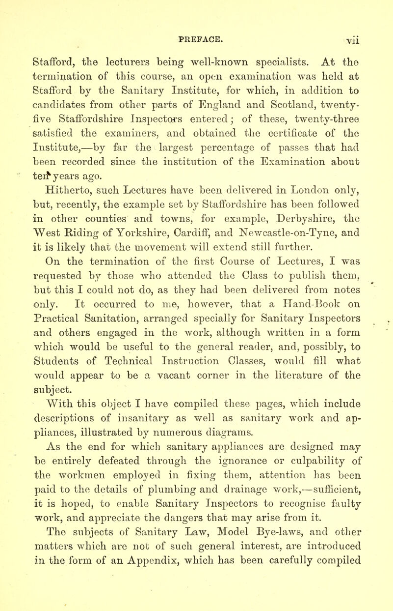 Stafford, the lecturers being well-known specialists. At the termination of this course, an open examination was held at Stafford by the Sanitary Institute, for which, in addition to candidates from other parts of England and Scotland, twenty- five Staffordshire Inspectors entered; of these, twenty-three satisfied the examiners, and obtained the certificate of the Institute,—by far the largest percentage of passes that had been recorded since the institution of the Examination about ten* years ago. Hitherto, such Lectures have been delivered in London only, but, recently, the example set by Staffordshire has been followed in other counties and towns, for example, Derbyshire, the West Hiding of Yorkshire, Cardiff, and Newcastle-on-Tyne, and it is likely that the movement will extend still further. On the termination of the first Course of Lectures, I was requested by those who attended the Class to publish them, but this I could not do, as they had been delivered from notes only. It occurred to me, however, that a Hand-Book on Practical Sanitation, arranged specially for Sanitary Inspectors and others engaged in the work, although written in a form which would be useful to the general reader, and, possibly, to Students of Technical Instruction Classes, would fill what would appear to be a vacant corner in the literature of the subject. With this object I have compiled these pages, which include descriptions of insanitary as well as sanitary work and ap- pliances, illustrated by numerous diagrams. As the end for which sanitary appliances are designed may be entirely defeated through the ignorance or culpability of the workmen employed in fixing them, attention has been paid to the details of plumbing and drainage work,—sufficient, it is hoped, to enable Sanitary Inspectors to recognise faulty work, and appreciate the dangers that may arise from it. The subjects of Sanitary Law, Model Bye-laws, and other matters which are not of such general interest, are introduced in the form of an Appendix, which has been carefully compiled