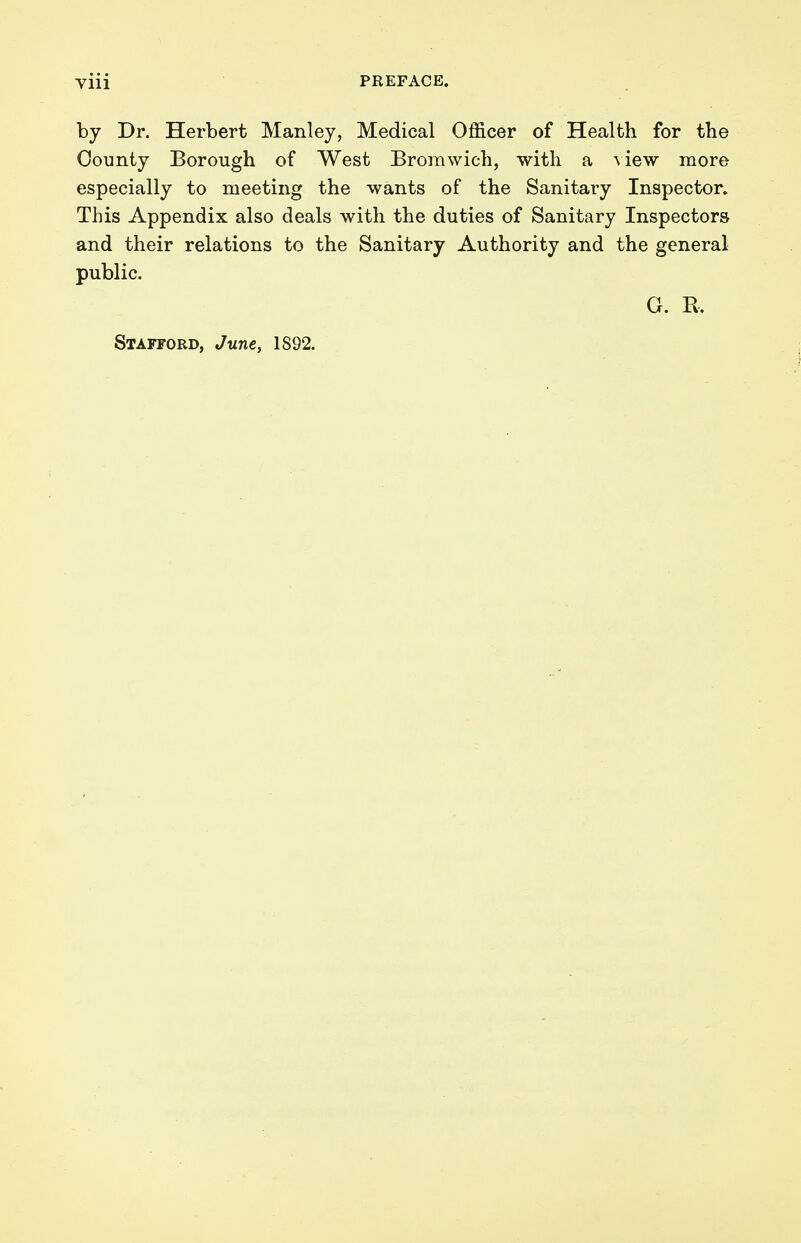 by Dr. Herbert Manley, Medical Officer of Health for the County Borough of West Bromwich, with a view more especially to meeting the wants of the Sanitary Inspector. This Appendix also deals with the duties of Sanitary Inspectors and their relations to the Sanitary Authority and the general public. G. R, Stafford, June, 1892.