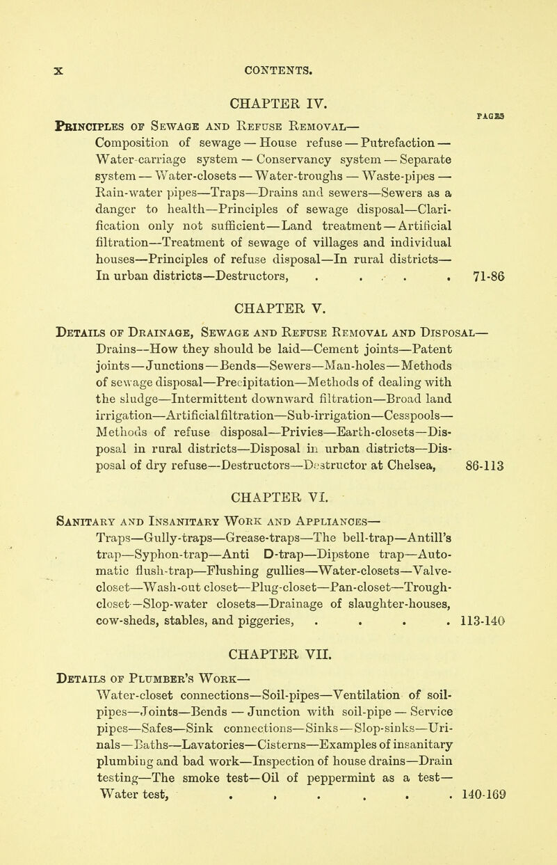 CHAPTER IV. PAdSS Pbinciples of Sewage and Refuse Removal— Composition of sewage — House refuse — Putrefaction — Water-carriage system — Conservancy system — Separate system — W ater-closets — Water-troughs — Waste-pipes — Rain-water pipes—Traps—Drains and sewers—Sewers as a danger to health—Principles of sewage disposal—Clari- fication only not sufficient—Land treatment — Artificial filtration—Treatment of sewage of villages and individual houses—Principles of refuse disposal—In rural districts— In urban districts—Destructors, . ... . 71-86 CHAPTER V. Details of Drainage, Sewage and Refuse Removal and Disposal— Drains—How they should be laid—Cement joints—Patent joints—Junctions—Bends—Sewers—Man-holes—Methods of sewage disposal—Precipitation—Methods of dealing with the sludge—Intermittent downward nitration—Broad land irrigation—Artificial filtration—Sub-irrigation—Cesspools— Methods of refuse disposal—Privies—Earth-closets—Dis- posal in rural districts—Disposal in urban districts—Dis- posal of dry refuse—Destructors—Destructor at Chelsea, 86-113 CHAPTER VI. Sanitary and Insanitary Work and Appliances— Traps—Gully-traps—Grease-traps—The bell-trap—Antill's trap—Syphon-trap—Anti D-trap—Dipstone trap—Auto- matic flush-trap—Flushing gullies—Water-closets—Valve- closet—Wash-out closet—Plug-closet—Pan-closet—Trough- closet—Slop-water closets—Drainage of slaughter-houses, cow-sheds, stables, and piggeries, .... 113-140 CHAPTER VII. Details of Plumber's Work— Water-closet connections—Soil-pipes—Ventilation of soil- pipes—Joints—Bends — Junction with soil-pipe — Service pipes—Safes—Sink connections—Sinks — Slop-sinks—Uri- nals—Baths—-Lavatories—Cisterns—Examples of insanitary plumbing and bad work—Inspection of house drains—Drain testing—The smoke test—Oil of peppermint as a test- Water test, ... ... 140-169