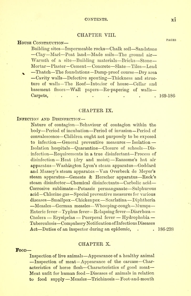 CHAPTER VIII. __ PAGES House Construction— Building sites—Impermeable rocks—Chalk soil—Sandstone —Clay—Marl—Peat land—Made soils—The ground air- Warmth of a site—Building materials—Bricks—Stone — Mortar—Plaster—Cement — Concrete—Slate—Tiles—Lead v —Thatch—The foundations—Damp-proof course—Dry area —Cavity walls—Defective spouting—Thickness and struc- ture of walls—The Roof—Interior of house—Cellar and basement floors—Wall papers—Re-papering of walls— Carpets, . . 169-186 CHAPTER IX. Infection and Disinfection— Nature of contagion—Behaviour of contagion within the body—Period of incubation—Period of invasion—Period of convalescence—Children ought not purposely to be exposed to infection—General preventive measures — Isolation — Isolation hospitals—Quarantine—Closure of schools—Dis- infection—Requirements in a true disinfectant—Process of disinfection — Heat (dry and moist)—Ransome's hot air apparatus—Washington Lyon's steam apparatus—Goddard and Massey's steam apparatus—Van Overbeck de Meyer's steam apparatus—Geneste & Herscher apparatus—Reek's steam disinfector—Chemical disinfectants—Carbolic acid— Corrosive sublimate—Potassic permanganate—Sulphurous acid—Chlorine gas—Special preventive measures for various diseases—Smallpox—Chickenpox—Scarlatina—Diphtheria —Measles—German measles—Whooping-cough—Mumps— Enteric fever— Typhus fever—Relapsing fever—Diarrhoea— Cholera — Erysipelas — Puerperal fever — Hydrophobia — Tuberculosis—Compulsory Notification of Infectious Diseases Act—Duties of an inspector during an epidemic, . . 186-238 CHAPTER X. Food— Inspection of live animals—Appearance of a healthy animal —Inspection of meat —Appearance of the carcase—Char- acteristics of horse flesh—Characteristics of good meat— Meat unfit for human food—Diseases of animals in relation to food supply — Measles—Trichinosis — Foot-and-mouth