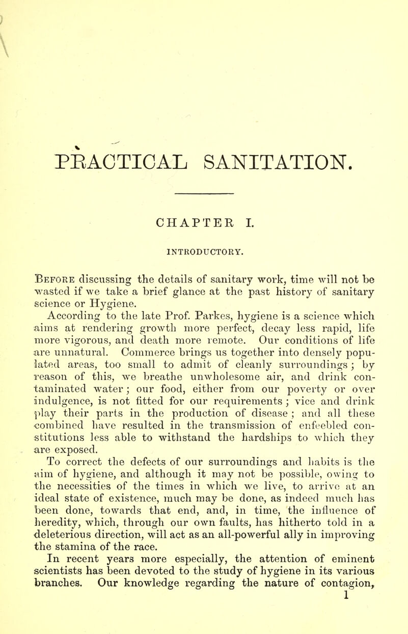 PRACTICAL SANITATION. CHAPTER I. INTRODUCTORY. Before discussing the details of sanitary work, time will not be wasted if we take a brief glance at the past history of sanitary science or Hygiene. According to the late Prof. Parkes, hygiene is a science which aims at rendering growth more perfect, decay less rapid, life more vigorous, and death more remote. Our conditions of life are unnatural. Commerce brings us together into densely popu- lated areas, too small to admit of cleanly surroundings ; by reason of this, we breathe unwholesome air, and drink con- taminated water; our food, either from our poverty or over indulgence, is not fitted for our requirements ; vice and drink play their parts in the production of disease ; and all these combined have resulted in the transmission of enfeebled con- stitutions less able to withstand the hardships to which they are exposed. To correct the defects of our surroundings and habits is the aim of hygiene, and although it may not be possible, owing to the necessities of the times in which we live, to arrive at an ideal state of existence, much may be done, as indeed much has been done, towards that end, and, in time, the influence of heredity, which, through our own faults, has hitherto told in a deleterious direction, will act as an all-powerful ally in improving the stamina of the race. In recent years more especially, the attention of eminent scientists has been devoted to the study of hygiene in its various branches. Our knowledge regarding the nature of contagion,