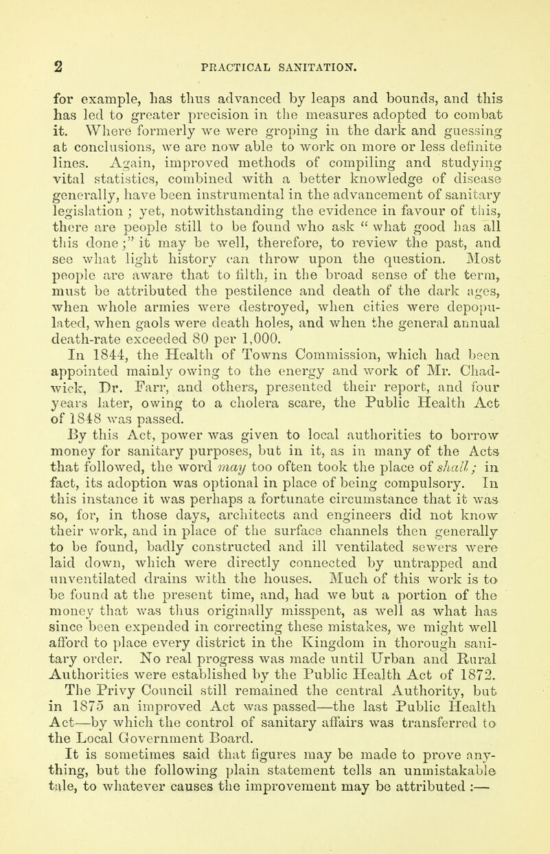 for example, has thus advanced by leaps and bounds, and this has led to greater precision in the measures adopted to combat it. Where formerly we were groping in the dark and guessing at conclusions, we are now able to work on more or less definite lines. Again, improved methods of compiling and studying vital statistics, combined with a better knowledge of disease generally, have been instrumental in the advancement of sanitary legislation ; yet, notwithstanding the evidence in favour of this, there are people still to be found who ask  what good has all this done; it may be well, therefore, to review the past, and see what light history can throw upon the question. Most people are aware that to filth, in the broad sense of the term, must be attributed the pestilence and death of the dark ages, when whole armies were destroyed, when cities were depopu- lated, when gaols were death holes, and when the general annual death-rate exceeded 80 per 1,000. In 1844, the Health of Towns Commission, which had been appointed mainly owing to the energy and work of Mr. Chad- wick, Dr. Farr, and others, presented their report, and four years later, owing to a cholera scare, the Public Health Act of 1848 was passed. By this Act, power was given to local authorities to borrow money for sanitary purposes, but in it, as in many of the Acts that followed, the word may too often took the place of shall; in fact, its adoption was optional in place of being compulsory. In this instance it was perhaps a fortunate circumstance that it was so, for, in those days, architects and engineers did not know their work, and in place of the surface channels then generally to be found, badly constructed and ill ventilated sewers were laid down, which were directly connected by untrapped and unventilated drains with the houses. Much of this work is to be found at the present time, and, had we but a portion of the money that was thus originally misspent, as well as what has since been expended in correcting these mistakes, we might well afford to place every district in the Kingdom in thorough sani- tary order. No real progress was made until Urban and Rural Authorities were established by the Public Health Act of 1872. The Privy Council still remained the central Authority, but in 1875 an improved Act was passed—the last Public Health Act—by which the control of sanitary affairs was transferred to the Local Government Board. It is sometimes said that figures may be made to prove any- thing, but the following plain statement tells an unmistakable tale, to whatever causes the improvement may be attributed :—