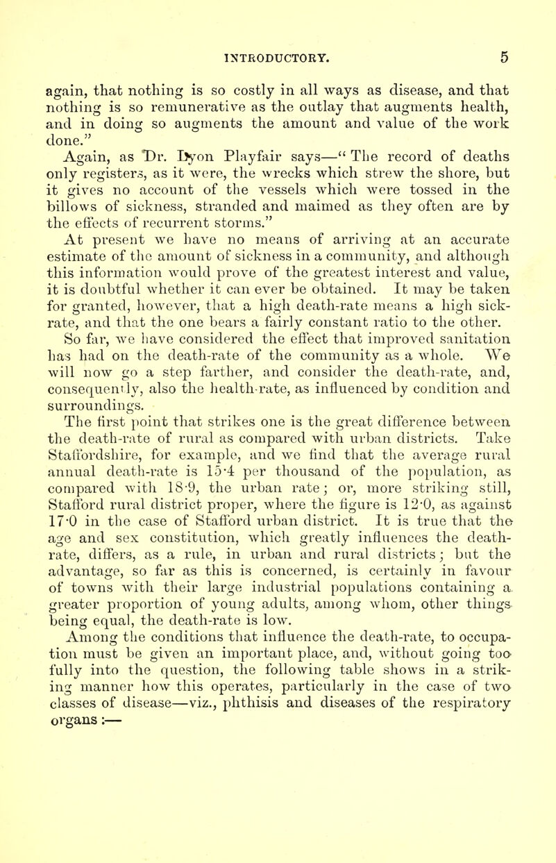 again, that nothing is so costly in all ways as disease, and that nothing is so remunerative as the outlay that augments health, and in doing so augments the amount and value of the work done. Again, as Dr. I>yon Play fair says— The record of deaths only registers, as it were, the wrecks which strew the shore, but it gives no account of the vessels which were tossed in the billows of sickness, stranded and maimed as they often are by the effects of recurrent storms. At present we have no means of arriving at an accurate estimate of the amount of sickness in a community, and although this information would prove of the greatest interest and value, it is doubtful whether it can ever be obtained. It may be taken for granted, however, that a high death-rate means a high sick- rate, and that the one bears a fairly constant ratio to the other. So far, we have considered the effect that improved sanitation has had on the death-rate of the community as a whole. We will now go a step farther, and consider the death-rate, and, consequently, also the health-rate, as influenced by condition and surroundings. The first point that strikes one is the great difference between the death-rate of rural as compared with urban districts. Take Staffordshire, for example, and we find that the average rural annual death-rate is 154 per thousand of the population, as compared with 18-9, the urban rate; or, more striking still, Stafford rural district proper, where the figure is 12'0, as against 17'0 in the case of Stafford urban district. It is true that the- age and sex constitution, which greatly influences the death- rate, differs, as a rule, in urban and rural districts; but the advantage, so far as this is concerned, is certainly in favour of towns with their large industrial populations containing a. greater proportion of young adults, among whom, other things being equal, the death-rate is low. Among the conditions that influence the death-rate, to occupa- tion must be given an important place, and, without going too fully into the question, the following table shows in a strik- ing manner how this operates, particularly in the case of two classes of disease—viz., phthisis and diseases of the respiratory organs:—