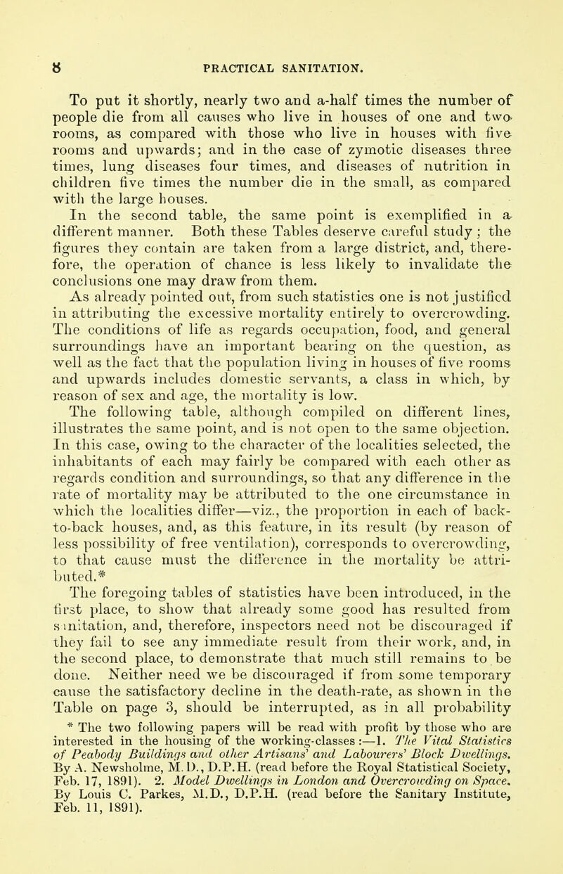 To put it shortly, nearly two and a-half times the number of people die from all causes who live in houses of one and two- rooms, as compared with those who live in houses with five rooms and upwards; and in the case of zymotic diseases three times, lung diseases four times, and diseases of nutrition in children five times the number die in the small, as compared with the large houses. In the second table, the same point is exemplified in a different manner. Both these Tables deserve careful study ; the figures they contain are taken from a large district, and, there- fore, the operation of chance is less likely to invalidate the conclusions one may draw from them. As already pointed out, from such statistics one is not justified in attributing the excessive mortality entirely to overcrowding. The conditions of life as regards occupation, food, and general surroundings have an important bearing on the question, as well as the fact that the population living in houses of five rooms and upwards includes domestic servants, a class in which, by reason of sex and age, the mortality is low. The following table, although compiled on different lines, illustrates the same point, and is not open to the same objection. In this case, owing to the character of the localities selected, the inhabitants of each may fairly be compared with each other as regards condition and surroundings, so that any difference in the rate of mortality may be attributed to the one circumstance in Avhich the localities differ—viz., the proportion in each of back- to-back houses, and, as this feature, in its result (by reason of less possibility of free ventilation), corresponds to overcrowding, to that cause must the difference in the mortality be attri- buted.* The foregoing tables of statistics have been introduced, in the first place, to show that already some good has resulted from s mitation, and, therefore, inspectors need not be discouraged if they fail to see any immediate result from their work, and, in the second place, to demonstrate that much still remains to be done. Neither need we be discouraged if from -some temporary cause the satisfactory decline in the death-rate, as shown in the Table on page 3, should be interrupted, as in all probability * The two following papers will be read with profit by those who are interested in the housing of the working-classes:—1. The Vital Statistics of Peabody Buildings and other Artisans' and Labourers' Block Dwellings. By A. Newsholme, M.D., D.P.H. (read before the Royal Statistical Society, Feb. 17, 1891). 2. Model Dwellings in London and Overcrowding on Space. By Louis C. Parkes, M.D., D.P.H. (read before the Sanitary Institute, Feb. 11, 1891).