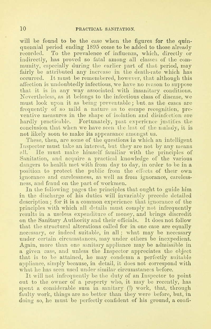 will be found to be the case when the figures for the quin- quennial period ending 1895 come to be added to those already recorded. To the prevalence of influenza, which, directly or indirectly, has proved so fatal among all classes of the com- munity, especially during the earlier part of that period, may fairly be attributed any increase in the death-rate which has occurred. It must be remembered, however, that although this affection is undoubtedly infectious, we have no reason to suppose that it is in any way associated with insanitary conditions. Nevertheless, as it belongs to the infectious class of disease, we must look upon it as being preventable; but. as the cases are frequently of so mild a nature as to escape recognition, pre- ventive measures in the shape of isolation and disinfection are hardly practicable. Fortunately, past experience justifies the conclusion that when we have seen the last of the malady, it is not likely soon to make its appearance amongst us. These, then, are some of the questions in which an intelligent Inspector must take an interest, but they are not by any means all. He must make himself familiar with the principles of Sanitation, and acquire a practical knowledge of the various dangers to health met with from day to day, in order to be in a position to protect the public from the effects of their own ignorance and carelessness, as well as from ignorance, careless- ness, and fraud on the part of workmen. In the following pages the principles that ought to guide him in the discharge of his duties will invariably precede detailed description; for it is a common experience that ignorance of the principles with which all details must comply not infrequently results in a useless expenditure of money, and brings discredit on the Sanitary Authority and their officials. It does not follow that the structural alterations called for in one case are equally necessary, or indeed suitable, in all; what may be necessary under certain circumstances, may under others be inexpedient. Again, more than one sanitary appliance may be admissible in a given case, and unless the Inspector appreciates the object that is to be attained, he may condemn a perfectly suitable appliance, simply because, in detail, it does not correspond with what he has seen used under similar circumstances before. It will not infrequently be the duty of an Inspector to point out to the owner of a property who, it may be recently, has spent a considerable sum in sanitary (?) work, that, through faulty work, things are no better than they were before, but, in doing so, he must be perfectly confident of his ground, a conn-