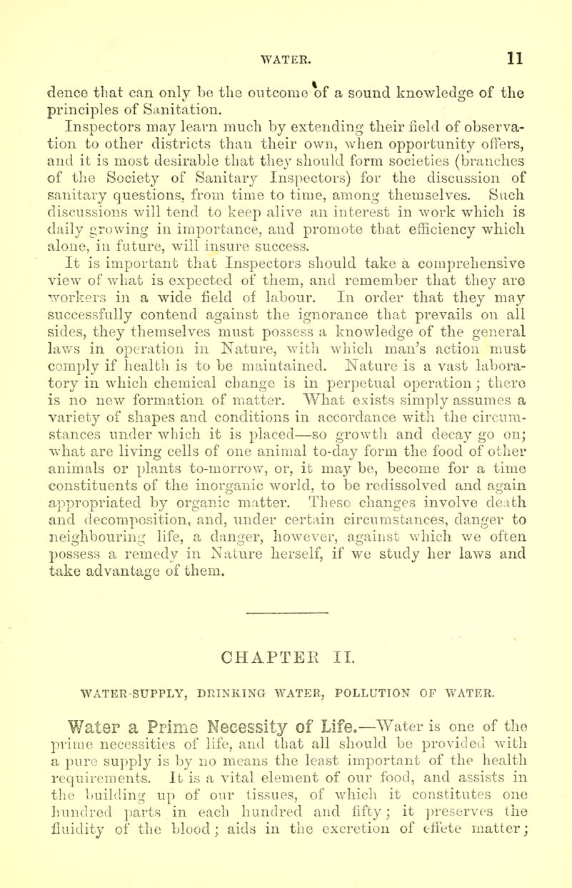 dence that can only be the outcome of a sound knowledge of the principles of Sanitation. Inspectors may learn much by extending their field of observa- tion to other districts than their own, when opportunity offers, and it is most desirable that they should form societies (branches of the Society of Sanitary Inspectors) for the discussion of sanitary questions, from time to time, among themselves. Such discussions will tend to keep alive an interest in work which is daily growing in importance, and promote that efficiency which alone, in future, will insure success. It is important that Inspectors should take a comprehensive view of what is expected of them, and remember that they are workers in a wide field of labour. In order that they may successfully contend against the ignorance that prevails on all sides, they themselves must possess a knowledge of the general laws in operation in Nature, with which man's action must comply if health is to be maintained. Nature is a vast labora- tory in which chemical change is in perpetual operation; there is no new formation of matter. What exists simply assumes a variety of shapes and conditions in accordance with the circum- stances under which it is placed—so growth and decay go on; what are living cells of one animal to-day form the food of other animals or plants to-morrow, or, it may be, become for a time constituents of the inorganic world, to be redissolved and again appropriated by organic matter. These changes involve death and decomposition, and, under certain circumstances, danger to neighbouring life, a danger, however, against which we often possess a remedy in Nature herself, if we study her laws and take advantage of them. CHAPTER II. WATER-SUPPLY, DRINKING WATER, POLLUTION OF WATER. Water a Prime Necessity of Life.—Water is one of the prime necessities of life, and that all should be provided with a pure supply is by no means the least important of the health requirements. It is a vital element of our food, and assists in the building up of our tissues, of which it constitutes one hundred parts in each hundred and fifty; it preserves the fluidity of the blood; aids in the excretion of effete matter;
