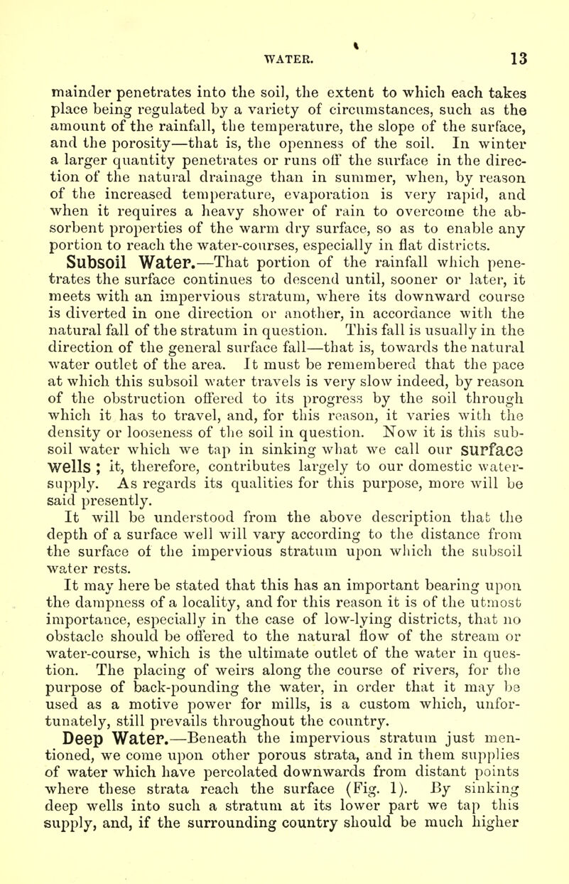 mainder penetrates into the soil, the extent to which each takes place being regulated by a variety of circumstances, such as the amount of the rainfall, the temperature, the slope of the surface, and the porosity—that is, the openness of the soil. In winter a larger quantity penetrates or runs off the surface in the direc- tion of the natural drainage than in summer, when, by reason of the increased temperature, evaporation is very rapid, and when it requires a heavy shower of rain to overcome the ab- sorbent properties of the warm dry surface, so as to enable any portion to reach the water-courses, especially in flat districts. Subsoil Water.—That portion of the rainfall which pene- trates the surface continues to descend until, sooner or later, it meets with an impervious stratum, where its downward course is diverted in one direction or another, in accordance with the natural fall of the stratum in question. This fall is usually in the direction of the general surface fall—that is, towards the natural water outlet of the area. It must be remembered that the pace at which this subsoil water travels is very slow indeed, by reason of the obstruction offered to its progress by the soil through which it has to travel, and, for this reason, it varies with the density or looseness of the soil in question. Now it is this sub- soil water which we tap in sinking what we call our SUPfaC3 Wells ; it, therefore, contributes largely to our domestic water- supply. As regards its qualities for this purpose, more will be said presently. It will be understood from the above description that the depth of a surface well will vary according to the distance from the surface of the impervious stratum upon which the subsoil water rests. It may here be stated that this has an important bearing upon the dampness of a locality, and for this reason it is of the utmost importance, especially in the case of low-lying districts, that no obstacle should be offered to the natural flow of the stream or water-course, which is the ultimate outlet of the water in ques- tion. The placing of weirs along the course of rivers, for the purpose of back-pounding the water, in order that it may be used as a motive power for mills, is a custom which, unfor- tunately, still prevails throughout the country. Deep WateP.—Beneath the impervious stratum just men- tioned, we come upon other porous strata, and in them supplies of water which have percolated downwards from distant points where these strata reach the surface (Fig. 1). By sinking deep wells into such a stratum at its lower part we tap this supply, and, if the surrounding country should be much higher