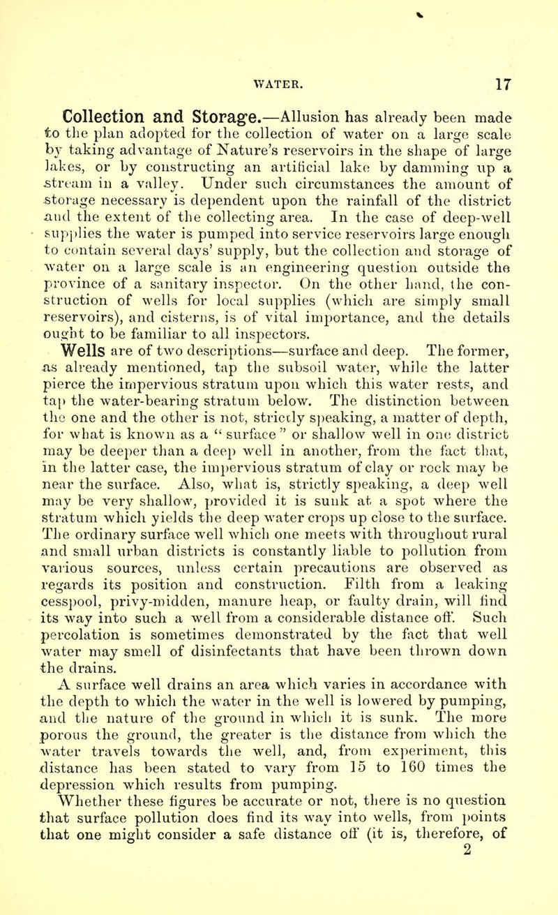 Collection and Storage.—Allusion has already been made to the plan adopted for the collection of water on a large scale by taking advantage of Nature's reservoirs in the shape of large lakes, or by constructing an artificial lake by damming up a stream in a valley. Under such circumstances the amount of storage necessary is dependent upon the rainfall of the district and the extent of the collecting area. In the case of deep-well supplies the water is pumped into service reservoirs large enough to contain several days' supply, but the collection and storage of water on a large scale is an engineering question outside the province of a sanitary inspector. On the other hand, the con- struction of wells for local supplies (which are simply small reservoirs), and cisterns, is of vital importance, and the details ought to be familiar to all inspectors. Wells are of two descriptions—surface and deep. The former, .as already mentioned, tap the subsoil water, while the latter pierce the impervious stratum upon which this water rests, and tap the water-bearing stratum below. The distinction between the one and the other is not, strictly speaking, a matter of depth, for what is known as a  surface  or shallow well in one district may be deeper than a deep well in another, from the fact that, in the latter case, the impervious stratum of clay or rock may be near the surface. Also, what is, strictly speaking, a deep well may be very shallow, provided it is sunk at a spot where the stratum which yields the deep water crops up close to the surface. The ordinary surface well which one meets with throughout rural and small urban districts is constantly liable to pollution from various sources, unless certain precautions are observed as regards its position and construction. Filth from a leaking cesspool, privy-midden, manure heap, or faulty drain, will find its way into such a well from a considerable distance oft'. Such percolation is sometimes demonstrated by the fact that well water may smell of disinfectants that have been thrown down the drains. A surface well drains an area which varies in accordance with the depth to which the water in the well is lowered by pumping, and the nature of the ground in which it is sunk. The more porous the ground, the greater is the distance from which the water travels towards the well, and, from experiment, this distance has been stated to vary from 15 to 160 times the depression which results from pumping. Whether these figures be accurate or not, there is no question that surface pollution does find its way into wells, from points that one might consider a safe distance off (it is, therefore, of 2