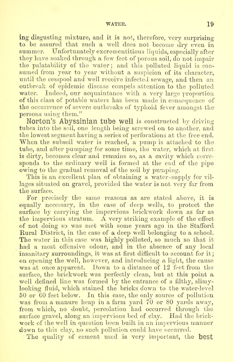 ing disgusting mixture, and it is not, therefore, very surprising to be assured that such a well does not become dry even in summer. Unfortunately excrementitious liquids, especially after they have soaked through a few feet of porous soil, do not impair the palatability of the water ; and this polluted liquid is con- sumed from year to year without a suspicion of its character, until the cesspool and well receive infected sewage, and then an outbreak of epidemic disease compels attention to the polluted water. Indeed, our acquaintance with a very large proportion of this class of potable waters has been made in consequence of the occurrence of severe outbreaks of typhoid fever amongst the persons using them. Norton's Abyssinian tube Well is constructed by driving- tubes into the soil, one length being screwed on to another, and the lowest segment having a series of perforations at the free end. When the subsoil water is reached, a pump is attached to the tube, and after pumping for some time, the water, which at first- is dirty, becomes clear and remains so, as a cavity which corre- sponds to the ordinary well is formed at the end of the pipe owing to the gradual removal of the soil by pumping. This is an excellent plan of obtaining a water-supply for vil- lages situated on gravel, provided the water is not very far from the surface. For precisely the same reasons as are stated above, it is equally necessary, in the case of deep wells, to protect the surface by carrying the impervious brickwork down as far as the impervious stratum. A very striking example of the effect of not doing so was met with some years ago in the Stafford. Hural District, in the case of a deep well belonging to a school. The water in this case was highly polluted, so much so that it had a most offensive odour, and in the absence of any local insanitary surroundings, it was at first difficult to account for it; on opening the well, however, and introducing a light, the cause was at once apparent. Down to a distance of 12 feet from the surface, the brickwork was perfectly clean, but at this point a well defined line was formed by the entrance of a filthy, slimy- looking fluid, which stained the bricks down to the water-level 50 or 60 feet below. In this case, the only source of pollution was from a manure heap in a farm yard 70 or 80 yards away, from which, no doubt, percolation had occurred through the surface gravel, along an impervious bed of clay. Had the brick- work of the well in question been built in an impervious manner down to this clay, no such pollution could have occurred. The quality of cement used is very important, the best