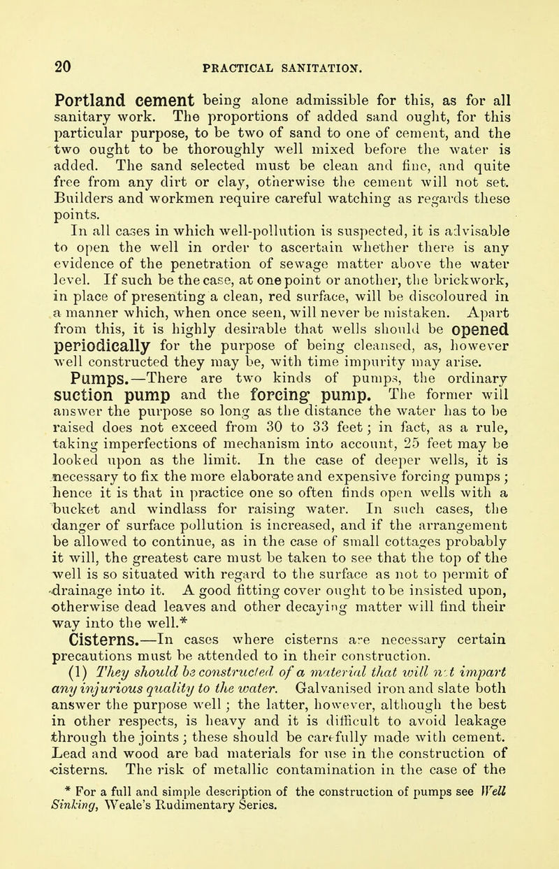 Portland Cement being alone admissible for this, as for all sanitary work. The proportions of added sand ought, for this particular purpose, to be two of sand to one of cement, and the two ought to be thoroughly well mixed before the water is added. The sand selected must be clean and fine, and quite free from any dirt or clay, otherwise the cement will not set. Builders and workmen require careful watching as regards these points. In all cases in which well-pollution is suspected, it is advisable to open the well in order to ascertain whether there is any evidence of the penetration of sewage matter above the water level. If such be the case, at one point or another, the brickwork, in place of presenting a clean, red surface, will be discoloured in a manner which, when once seen, will never be mistaken. Apart from this, it is highly desirable that wells should be opened periodically for the purpose of being cleansed, as, however well constructed they may be, with time impurity may arise. Pumps.—There are two kinds of pumps, the ordinary Suction pump and the forcing' pump. The former will answer the purpose so long as the distance the water has to be raised does not exceed from 30 to 33 feet; in fact, as a rule, taking imperfections of mechanism into account, 25 feet may be looked upon as the limit. In the case of deeper wells, it is necessary to fix the more elaborate and expensive forcing pumps ; hence it is that in practice one so often finds open wells with a bucket and windlass for raising water. In such cases, the danger of surface pollution is increased, and if the arrangement be allowed to continue, as in the case of small cottages probably it will, the greatest care must be taken to see that the top of the well is so situated with regard to the surface as not to permit of -drainage into it. A good fitting cover ought to be insisted upon, otherwise dead leaves and other decaying matter will find their way into the well.* Cisterns.—In cases where cisterns ar-e necessary certain precautions must be attended to in their construction. (1) They should be constructed of a material that will net impart any injurious quality to the water. Galvanised iron and slate both answer the purpose well; the latter, however, although the best in other respects, is heavy and it is difficult to avoid leakage through the joints; these should be carefully made with cement. Lead and wood are bad materials for use in the construction of •cisterns. The risk of metallic contamination in the case of the * For a full and simple description of the construction of pumps see Well Sinking, Weale's Rudimentary Series.