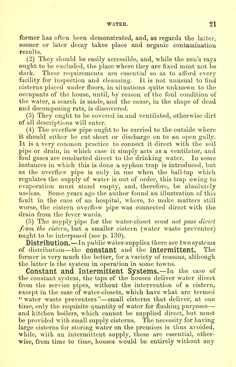 former has often been demonstrated, and, as regards the latter, sooner or later decay takes place and organic contamination results. (2) They should be easily accessible, and, while the sun's rays ought to be excluded, the place where they are fixed must not be dark. These requirements are essential so as to afford every facility for inspection and cleansing. It is not unusual to find cisterns placed under floors, in situations quite unknown to the occupants of the house, until, by reason of the foul condition of the water, a search is made, and the cause, in the shape of dead and decomposing rats, is discovered. (3) They ought to be covered in and ventilated, otherwise dirt of all descriptions will enter. (4) The overflow pipe ought to be carried to the outside where it should either be cut short or discharge on to an open gully. It is a very common practice to connect it direct with the soil pipe or drain, in which case it simply acts as a ventilator, and foul gases are conducted direct to the drinking water. In some instances in which this is done a syphon trap is introduced, but as the overflow pipe is only in use when the ball-tap which regulates the supply of water is out of order, this trap owing to- evaporation must stand empty, and, therefore, be absolutely useless. Some years ago the author found an illustration of this fault in the case of an hospital, where, to make matters still worse, the cistern overflow pipe was connected direct with the drain from the fever wards. (5) The supply pipe for the water-closet must not pass direct from the cistern, but a smaller cistern (water waste preventer) ought to be interposed (see p. 130). Distribution.—In public water-supplies there are two systems of distribution—the constant and the intermittent. The former is very much the better, for a variety of reasons, although the latter is the system in operation in some towns. Constant and Intermittent Systems.—In the case of the constant system, the taps of the houses deliver water direct from the service pipes, without the intervention of a cistern, except in the case of water-closets, which have what are termed  water waste preventers—small cisterns that deliver, at one time, only the requisite quantity of water for flushing purposes— and kitchen boilers, which cannot be supplied direct, but must be provided with small supply cisterns. The necessity for having large cisterns for storing water on the premises is thus avoided, while, with an intermittent supply, these are essential, other- wise, from time to time, houses would be entirely without any