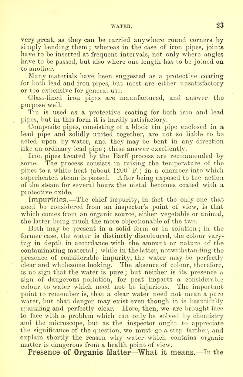 very great, as they can be carried anywhere round corners by simply bending them; whereas in the case of iron pipes, joints have to be inserted at frequent intervals, not only where angles have to be passed, but also where one length has to be joined on to another. Many materials have been suggested as a protective coating for both lead and iron pipes, but most are either unsatisfactory or too expensive for general use. Glass-lined iron pipes are manufactured, and answer the purpose well. Tin is used as a protective coating for both iron and lead pipes, but in this form it is hardly satisfactory. Composite pipes, consisting of a block tin pipe enclosed in a lead pipe and solidly united together, are not so liable to be acted upon by water, and they may be bent in any direction like an ordinary lead pipe; these answer excellently. Iron pipes treated by the BarfF process are recommended by some. The process consists in raising the temperature of the pipes to a white heat (about 1200° F.) in a chamber into which superheated steam is passed. After being exposed to the action of the steam for several hours the metal becomes coated with a protective oxide. XmpUPitieS.—The chief impurity, in fact the only one that need be considered from an inspector's point of view, is that which comes from an organic source, either vegetable or animal, the latter being much the more objectionable of the two. Both may be present in a solid form or in solution; in the former case, the water is distinctly discoloured, the colour vary- ing in depth in accordance with the amount or nature of the contaminating material; while in the latter, notwithstanding the presence of considerable impurity, the water may be perfectly clear and wholesome looking. The absence of colour, therefore, is no sign that the water is pure; but neither is its presence a sign of dangerous pollution, for peat imparts a considerable colour to water which need not be injurious. The important point to remember is, that a clear water need not mean a pure water, but that danger may exist even though it is beautifully sparkling and perfectly clear. Here, then, we are brought face to face with a problem which can only be solved by chemistry and the microscope, but as the inspector ought to appreciate the significance of the question, we must go a step farther, and explain shortly the reason why water which contains organic matter is dangerous from a health point of view. Presence of Organic Matter—What it means.—In the