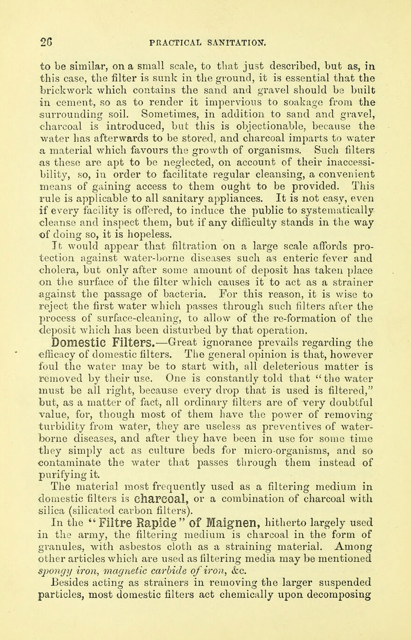to be similar, on a small scale, to that just described, but as, in this case, the filter is sunk in the ground, it is essential that the brickwork which contains the sand and gravel should be built in cement, so as to render it impervious to soakage from the surrounding soil. Sometimes, in addition to sand and gravel, charcoal is introduced, but this is objectionable, because the water has afterwards to be stored, and charcoal imparts to water a material which favours the growth of organisms. Such filters as these are apt to be neglected, on account of their inaccessi- bility, so, in order to facilitate regular cleansing, a convenient means of gaining access to them ought to be provided. This rule is applicable to all sanitary appliances. It is not easy, even if every facility is offered, to induce the public to systematically cleanse and inspect them, but if any difficulty stands in the way of doing so, it is hopeless. It would appear that filtration on a large scale affords pro- tection against water-borne diseases such as enteric fever and cholera, but only after some amount of deposit has taken place on the surface of the filter which causes it to act as a strainer against the passage of bacteria. For this reason, it is wise to reject the first water which passes through such filters after the process of surface-cleaning, to allow of the re-formation of the deposit which has been disturbed by that operation. Domestic Filters.—Great ignorance prevails regarding the efficacy of domestic filters. The general opinion is that, however foul the water may be to start with, all deleterious matter is removed by their use. One is constantly told that the water must be all right, because every drop that is used is filtered, but, as a matter of fact, all ordinary filters are of very doubtful value, for, though most of them have the power of removing turbidity from water, they are useless as preventives of water- borne diseases, and after they have been in use for some time they simply act as culture beds for micro-organisms, and so contaminate the water that passes through them instead of purifying it. The material most frequently used as a filtering medium in domestic filters is charcoal, or a combination of charcoal with silica (silicated carbon filters). In the  Flitre Rapide  Of Maignen, hitherto largely used in the army, the filtering medium is charcoal in the form of granules, with asbestos cloth as a straining material. Among other articles which are used as filtering media may be mentioned spongy iron, magnetic carbide of iron, &c. Besides acting as strainers in removing the larger suspended particles, most domestic filters act chemically upon decomposing
