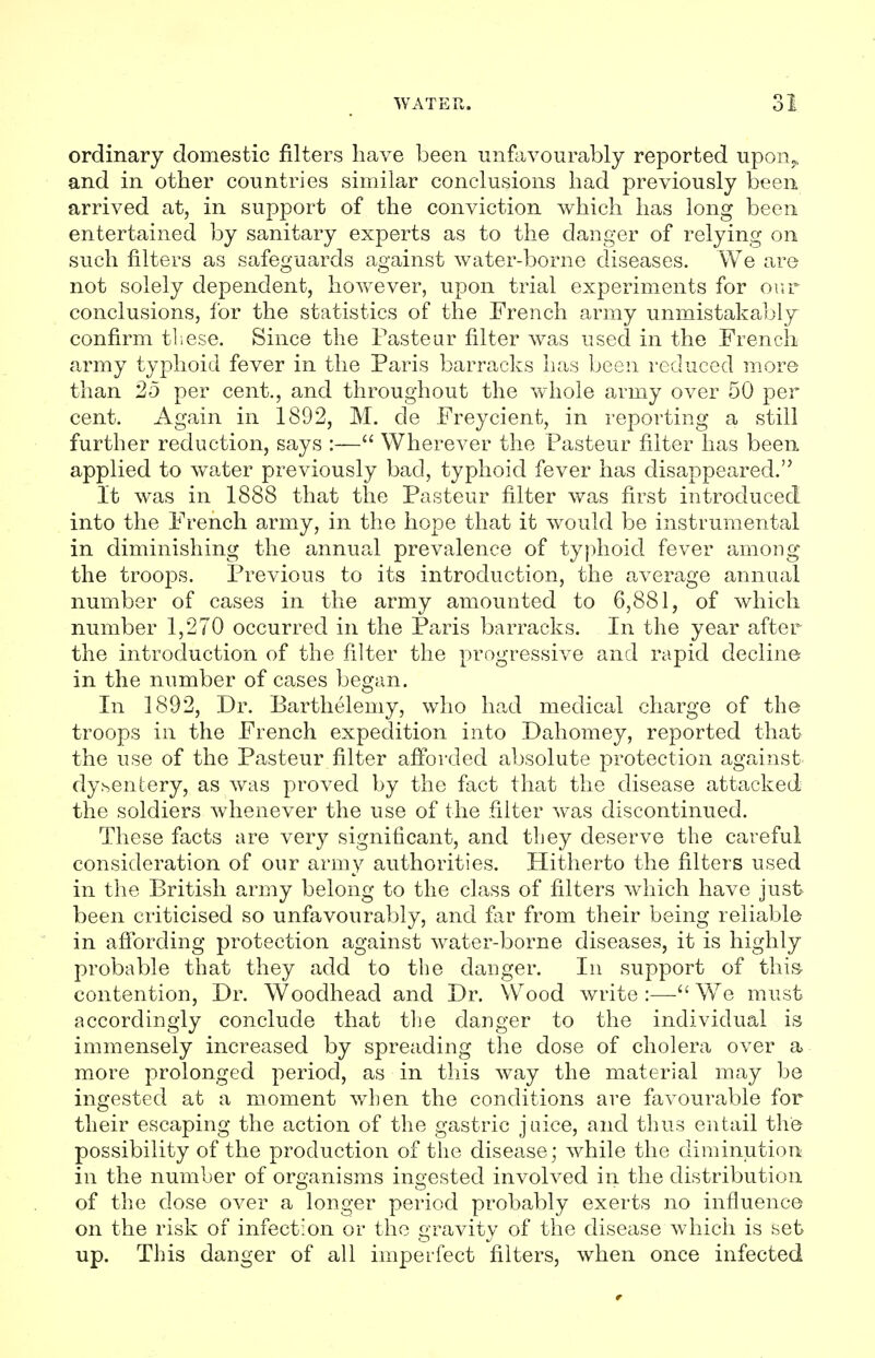 ordinary domestic filters have been unfavourably reported upoiij, and in other countries similar conclusions had previously been arrived at, in support of the conviction which has long been entertained by sanitary experts as to the danger of relying on such filters as safeguards against water-borne diseases. We are not solely dependent, however, upon trial experiments for our conclusions, for the statistics of the French army unmistakably confirm these. Since the Pasteur filter was used in the French army typhoid fever in the Paris barracks has been reduced more than 25 per cent., and throughout the whole army over 50 per cent. Again in 1892, M. de Freycient, in reporting a still further reduction, says :— Wherever the Pasteur filter has been applied to water previously bad, typhoid fever has disappeared. It was in 1888 that the Pasteur filter was first introduced into the French army, in the hope that it would be instrumental in diminishing the annual prevalence of typhoid fever among the troops. Previous to its introduction, the average annual number of cases in the army amounted to 6,881, of which number 1,270 occurred in the Paris barracks. In the year after the introduction of the filter the progressive and rapid decline in the number of cases began. In 1892, Dr. Barthelemy, who had medical charge of the troops in the French expedition into Dahomey, reported that the use of the Pasteur filter afforded absolute protection against dysentery, as was proved by the fact that the disease attacked the soldiers whenever the use of the filter was discontinued. These facts are very significant, and they deserve the careful consideration of our army authorities. Hitherto the filters used in the British army belong to the class of filters which have just been criticised so unfavourably, and far from their being reliable in affording protection against water-borne diseases, it is highly probable that they add to the danger. In support of this- contention, Dr. Woodhead and Dr. Wood write :— We must accordingly conclude that the danger to the individual is immensely increased by spreading the dose of cholera over a more prolonged period, as in this way the material may be ingested at a moment when the conditions are favourable for their escaping the action of the gastric juice, and thus entail the possibility of the production of the disease; while the diminution in the number of organisms ingested involved in the distribution of the close over a longer period probably exerts no influence on the risk of infection or the gravity of the disease which is set up. This danger of all imperfect filters, when once infected