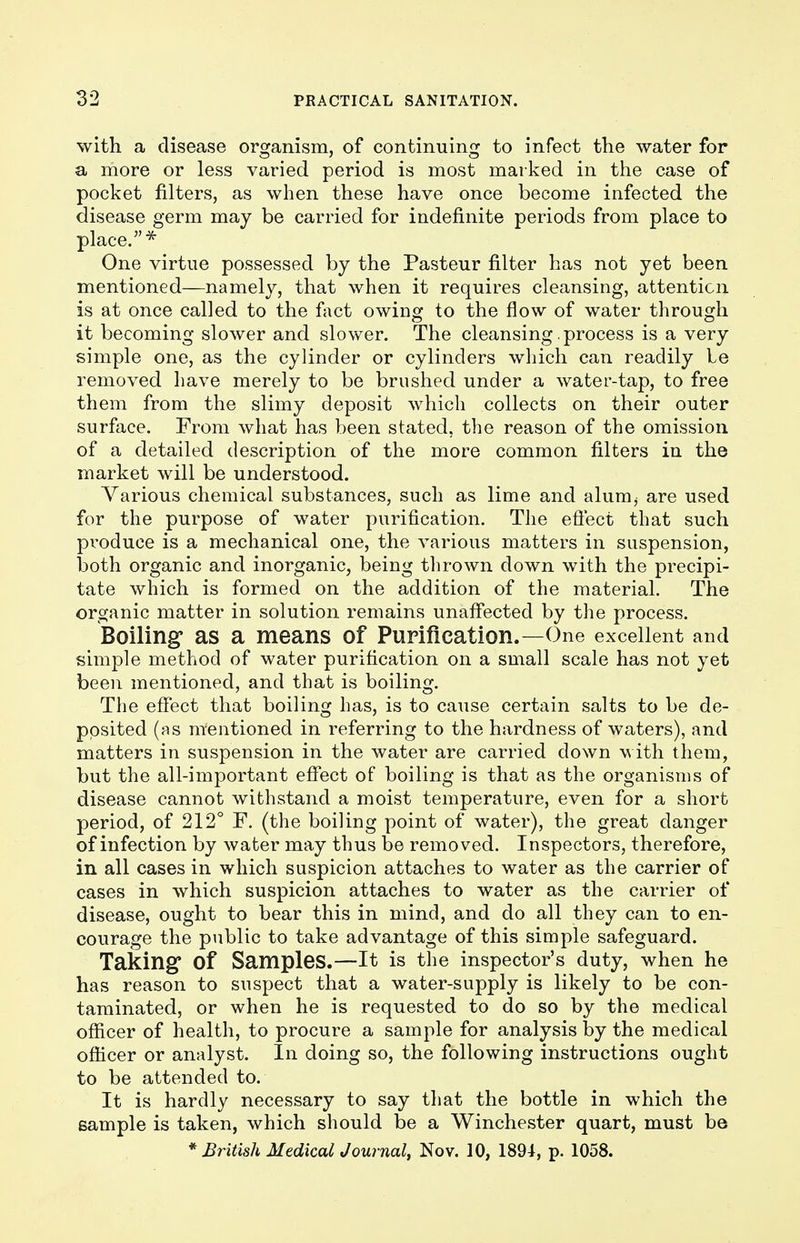 with a disease organism, of continuing to infect the water for a more or less varied period is most marked in the case of pocket filters, as when these have once become infected the disease germ may be carried for indefinite periods from place to place.* One virtue possessed by the Pasteur filter has not yet been mentioned—namely, that when it requires cleansing, attention is at once called to the fact owing to the flow of water through it becoming slower and slower. The cleansing. process is a very simple one, as the cylinder or cylinders which can readily Le removed have merely to be brushed under a water-tap, to free them from the slimy deposit which collects on their outer surface. From what has been stated, the reason of the omission of a detailed description of the more common filters in the market will be understood. Various chemical substances, such as lime and alunij are used for the purpose of water purification. The effect that such produce is a mechanical one, the various matters in suspension, both organic and inorganic, being thrown down with the precipi- tate which is formed on the addition of the material. The organic matter in solution remains unaffected by the process. Boiling1 as a means of Purification.—One excellent and simple method of water purification on a small scale has not yet been mentioned, and that is boiling. The effect that boiling has, is to cause certain salts to be de- posited (as mentioned in referring to the hardness of waters), and matters in suspension in the water are carried down with them, but the all-important effect of boiling is that as the organisms of disease cannot withstand a moist temperature, even for a short period, of 212° F. (the boiling point of water), the great danger of infection by water may thus be removed. Inspectors, therefore, in all cases in which suspicion attaches to water as the carrier of cases in which suspicion attaches to water as the carrier of disease, ought to bear this in mind, and do all they can to en- courage the public to take advantage of this simple safeguard. Taking Of Samples.—It is the inspector's duty, when he has reason to suspect that a water-supply is likely to be con- taminated, or when he is requested to do so by the medical officer of health, to procure a sample for analysis by the medical officer or analyst. In doing so, the following instructions ought to be attended to. It is hardly necessary to say that the bottle in which the sample is taken, which should be a Winchester quart, must be * British Medical Journal, Nov. 10, 1894, p. 1058.