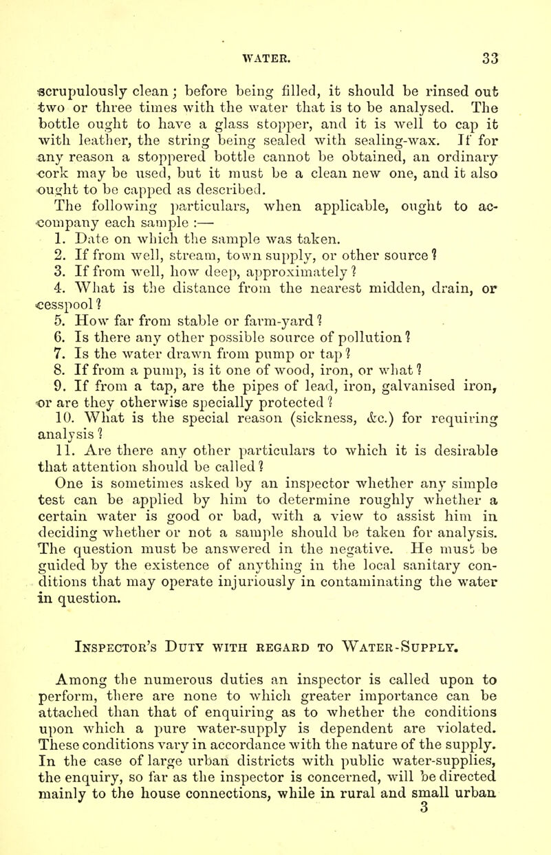 •scrupulously clean; before being filled, it should be rinsed out two or three times with the water that is to be analysed. The bottle ought to have a glass stopper, and it is well to cap it with leather, the string being sealed with sealing-wax. If for any reason a stoppered bottle cannot be obtained, an ordinary •cork may be used, but it must be a clean new one, and it also ought to be capped as described. The following particulars, when applicable, ought to ac- company each sample :—■ 1. Date on which the sample was taken. 2. If from well, stream, town supply, or other source? 3. If from well, how deep, approximately 1 4. What is the distance from the nearest midden, drain, or cesspool ? 5. How far from stable or farm-yard ? 6. Is there any other possible source of pollution? 7. Is the water drawn from pump or tap 1 8. If from a pump, is it one of wood, iron, or what 1 9. If from a tap, are the pipes of lead, iron, galvanised iron, or are they otherwise specially protected 1 10. What is the special reason (sickness, &c.) for requiring analysis 1 11. Are there any other particulars to which it is desirable that attention should be called? One is sometimes asked by an inspector whether any simple test can be applied by him to determine roughly whether a certain water is good or bad, with a view to assist him in deciding whether or not a sample should be taken for analysis. The question must be answered in the negative. He must} be guided by the existence of anything in the local sanitary con- ditions that may operate injuriously in contaminating the water in question. Inspector's Duty with regard to W^ater-Supply. Among the numerous duties an inspector is called upon to perform, there are none to which greater importance can be attached than that of enquiring as to whether the conditions upon which a pure water-supply is dependent are violated. These conditions vary in accordance with the nature of the supply. In the case of large urban districts with public water-supplies, the enquiry, so far as the inspector is concerned, will be directed mainly to the house connections, while in rural and small urban