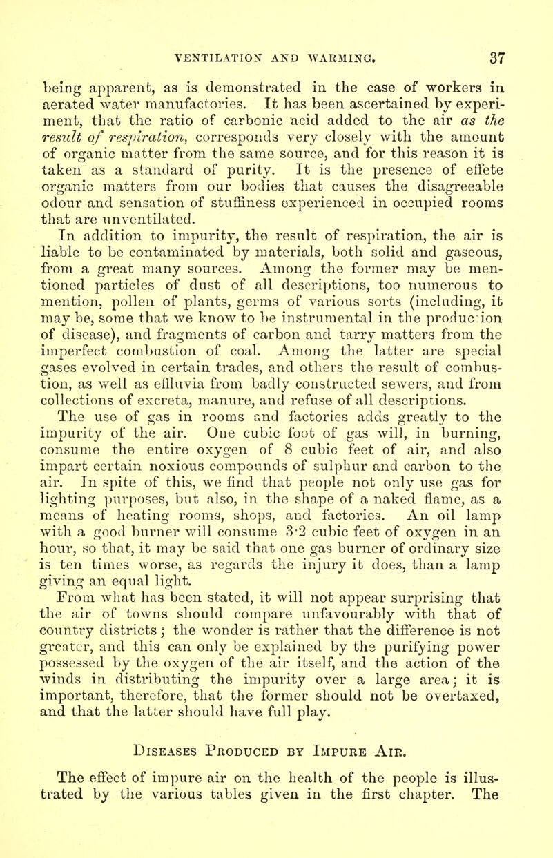 being apparent, as is demonstrated in the case of workers in aerated water manufactories. It has been ascertained by experi- ment, that the ratio of carbonic acid added to the air as the result of respiration, corresponds very closely with the amount of organic matter from the same source, and for this reason it is taken as a standard of purity. It is the presence of effete organic matters from our bodies that causes the disagreeable odour and sensation of stuffiness experienced in occupied rooms that are unventilated. In addition to impurity, the result of respiration, the air is liable to be contaminated by materials, both solid and gaseous, from a great many sources. Among the former may be men- tioned particles of dust of all descriptions, too numerous to mention, pollen of plants, germs of various sorts (including, it may be, some that we know to be instrumental in the producion of disease), and fragments of carbon and tarry matters from the imperfect combustion of coal. Among the latter are special gases evolved in certain trades, and others the result of combus- tion, as well as effluvia from badly constructed sewers, and from collections of excreta, manure, and refuse of all descriptions. The use of gas in rooms and factories adds greatly to the impurity of the air. One cubic foot of gas will, in burning, consume the entire oxygen of 8 cubic feet of air, and also impart certain noxious compounds of sulphur and carbon to the air. In spite of this, we find that people not only use gas for lighting purposes, but also, in the shape of a naked flame, as a means of heating rooms, shops, and factories. An oil lamp with a good burner will consume 3 2 cubic feet of oxygen in an hour, so that, it may be said that one gas burner of ordinary size is ten times worse, as regards the injury it does, than a lamp giving an equal light. From what has been stated, it will not appear surprising that the air of towns should compare unfavourably with that of country districts; the wonder is rather that the difference is not greater, and this can only be explained by the purifying power possessed by the oxygen of the air itself, and the action of the winds in distributing the impurity over a large area; it is important, therefore, that the former should not be overtaxed, and that the latter should have full play. Diseases Produced by Impure Air. The effect of impure air on the health of the people is illus- trated by the various tables given in the first chapter. The