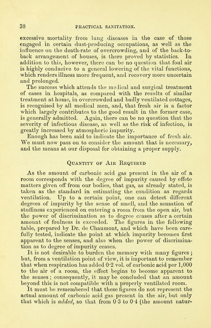 excessive mortality from lung diseases in the case of those engaged in certain dust-producing occupations, as well as the influence on the death-rate Of overcrowding, and of the back-to- back arrangement of houses, is there proved by statistics. In addition to this, however, there can be no question that foul air is highly conducive to a general lowering of the vital functions, which renders illness more frequent, and recovery more uncertain and prolonged. The success which attends the medical and surgical treatment of cases in hospitals, as compared with the results of similar treatment at home, in overcrowded and badly ventilated cottages, is recognised by all medical men, and, that fresh air is a factor which largely contributes to the good result in the former case, is generally admitted. Again, there can be no question that the severity of infectious disease, as well as the risk of infection, is greatly increased by atmospheric impurity. Enough has been said to indicate the importance of fresh air. We must now pass on to consider the amount that is necessary, and the means at our disposal for obtaining a proper supply. Quantity op Air Required As the amount of carbonic acid gas present in the air of a room corresponds with the degree of impurity caused by effete matters given off from our bodies, that gas, as already stated, is taken as the standard in estimating the condition as regards ventilation. Up to a certain point, one can detect different degrees of impurity by the sense of smell, and the sensation of stuffiness experienced on entering a room from the open air, but the power of discrimination as to degree ceases after a certain amount of foulness is exceeded. The figures in the following table, prepared by Dr. de Chaumont, and which have been care- fully tested, indicate the point at which impurity becomes first apparent to the senses, and also when the power of discrimina- tion as to degree of impurity ceases. It is not desirable to burden the memory with many figures ; but, from a ventilation point of view, it is important to remember that when respiration has added 0-2 vol. of carbonic acid per 1,000 to the air of a room, the effect begins to become apparent to the senses ; consequently, it may be concluded that an amount beyond this is not compatible with a properly ventilated room. It must be remembered that these figures do not represent the actual amount of carbonic acid gas present in the air, but only