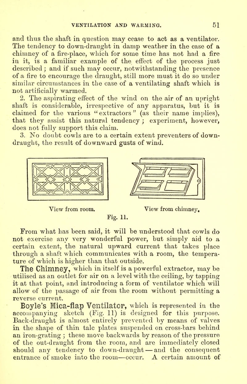 and thus the shaft in question may cease to act as a ventilator. The tendency to down-draught in damp weather in the case of a chimney of a fire-place, which for some time has not had a fire in it, is a familiar example of the effect of the process just described; and if such may occur, notwithstanding the presence of a fire to encourage the draught, still more must it do so under similar circumstances in the case of a ventilating shaft which is not artificially warmed. 2. The aspirating effect of the wind on the air of an upright shaft is considerable, irrespective of any apparatus, but it is claimed for the various extractors (as their name implies), that they assist this natural tendency ; experiment, however, does not fully support this claim. 3. No doubt cowls are to a certain extent preventers of down- draught, the result of downward gusts of wind. View from room. View from chimney. Fig. 11. From what has been said, it will be understood that cowls do not exercise any very wonderful power, but simply aid to a certain extent, the natural upward current that takes place through a shaft which communicates with a room, the tempera- ture of which is higher than that outside. The CMmney, which in itself is a powerful extractor, may be utilised as an outlet for air on a level with the ceiling, by tapping it at that point, and introducing a form of ventilator which will allow of the passage of air from the room without permitting a reverse current. Boyle's Miea-fiap YeiltilatOP, which is represented in the accompanying sketch (Fig. 11) is designed for this purpose. Back-draught is almost entirely prevented by means of valves in the shape of thin talc plates suspended on cross-bars behind an iron-grating ; these move backwards by reason of the pressure of the out-draught from the room, and are immediately closed should any tendency to down-draught — and the consequent entrance of smoke into the room—occur. A certain amount of