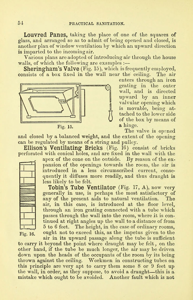 Louvred Panes, taking the place of one of the squares of glass, and arranged so as to admit of being opened and closed, is another plan of window ventilation by which an upward direction is imparted to the incoming air. Various plans are adopted of introducing air through the house walls, of which the following are examples :— Sheringham's Valve (Fig. 15), which is frequently employed, consists of a box fixed in the wall near the ceiling. The air enters through an iron grating in the outer wall, and is directed upward by an inner valvular opening which is movable, being at- tached to the lower side of the box by means of Fig. 15. a hinge. The valve is opened and closed by a balanced weight, and the extent of the opening can be regulated by means of a string and pulley. Ellison's Ventilating Bricks (Fig. 16) consist of bricks perforated with conical holes, and are fixed in the wall with the apex of the cone on the outside. By reason of the ex- pansion of the openings towards the room, the air is introduced in a less circumscribed current, conse- quently it diffuses more readily, and thus draught is less likely to be felt. Tobin's Tube Ventilator (Fig. 17, A), now very generally in use, is perhaps the most satisfactory of any of the present aids to natural ventilation. The air, in this case, is introduced at the floor level, through an iron grating connected with a tube which passes through the wall into the room, where it is con- tinued at right angles up the wall to a distance of from 5 to 6 feet. The height, in the case of ordinary rooms, Fig. 16. ought not to exceed this, as the impetus given to the air in its upward passage along the tube is sufficient to carry it beyond the point where draught may be felt, on the other hand, if the tube be much longer, the air may be driven down upon the heads of the occupants of the room by its being thrown against the ceiling. Workmen in constructing tubes on this principle are very apt to carry them some 8 or 9 feet up the wall, in order, as they suppose, to avoid a draught—this is a mistake which ought to be avoided. Another fault which is not