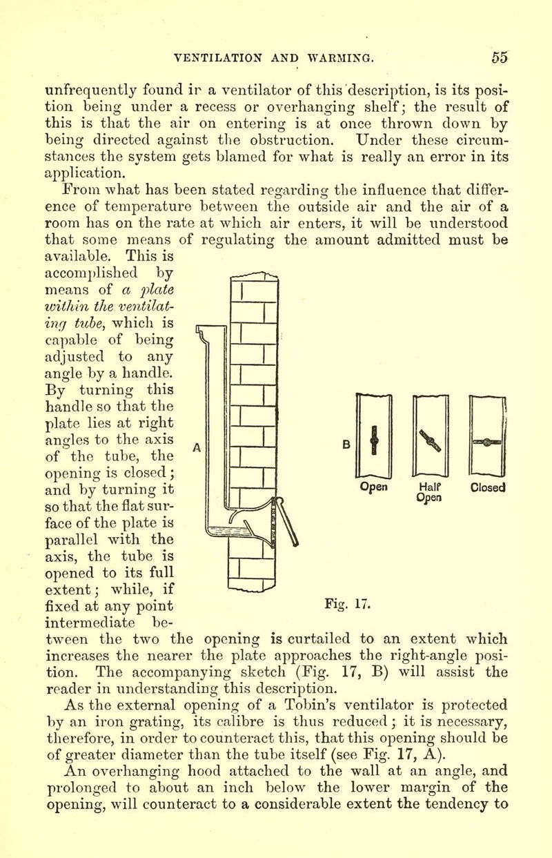 unfrequently found ir a ventilator of this description, is its posi- tion being under a recess or overhanging shelf; the result of this is that the air on entering is at once thrown down by- being directed against the obstruction. Under these circum- stances the system gets blamed for what is really an error in its application. From what has been stated regarding the influence that differ- ence of temperature between the outside air and the air of a room has on the rate at which air enters, it will be understood that some means of regulating the amount admitted must be available. This is accomplished by means of a plate within the ventilat- ing tube, which is capable of being adjusted to any angle by a handle. By turning this handle so that the plate lies at right angles to the axis of the tube, the opening is closed; and by turning it n H °Pen so that the flat sur- face of the plate is parallel with the axis, the tube is opened to its full extent; while, if \ Half Open Closed Fig. 17. fixed at any point intermediate be- tween the two the opening is curtailed to an extent which increases the nearer the plate approaches the right-angle posi- tion. The accompanying sketch (Fig. 17, B) will assist the reader in understanding this description. As the external opening of a Tobin's ventilator is protected by an iron grating, its calibre is thus reduced; it is necessary, therefore, in order to counteract this, that this opening should be of greater diameter than the tube itself (see Fig. 17, A). An overhanging hood attached to the wall at an angle, and prolonged to about an inch below the lower margin of the opening, will counteract to a considerable extent the tendency to