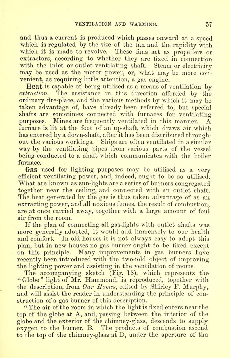 and thus a current is produced which passes onward at a speed which is regulated by the size of the fan and the rapidity with which it is made to revolve. These fans act as propellers or extractors, according to whether they are fixed in connection with the inlet or outlet ventilating shaft. Steam or electricity may be used as the motor power, or, what may be more con- venient, as requiring little attention, a gas engine. Heat is capable of being utilised as a means of ventilation by extraction. The assistance in this direction afforded by the ordinary fire-place, and the various methods by which it may be taken advantage of, have already been referred to, but special shafts are sometimes connected with furnaces for ventilating purposes. Mines are frequently ventilated in this manner. A furnace is lit at the foot of an up-shaft, which draws air which has entered by a down-shaft, after it has been distributed through- out the various workings. Ships are often ventilated in a similar way by the ventilating pipes from various parts of the vessel being conducted to a shaft which communicates with the boiler furnace. Gas used for lighting purposes may be utilised as a very efficient ventilating power, and, indeed, ought to be so utilised. What are known as sun-lights are a series of burners congregated together near the ceiling, and connected with an outlet shaft. The heat generated by the gas is thus taken advantage of as an extracting power, and all noxious fumes, the result of combustion, are at once carried away, together with a large amount of foul air from the room. If the plan of connecting all gas-lights with outlet shafts was more generally adopted, it would add immensely to our health and comfort. In old houses it is not always easy to adopt this plan, but in new houses no gas burner ought to be fixed except on this principle. Many improvements in gas burners have recently been introduced with the two-fold object of improving the lighting power and assisting in the ventilation of rooms. The accompanying sketch (Fig. 18), which represents the Globe light of Mr. Hammond, is reproduced, together with the description, from Our Homes, edited by Shirley F. Murphy ? and will assist the reader in understanding the principle of con- struction of a gas burner of this description.  The air of the room in which the light is fixed enters near the top of the globe at A, and, passing between the interior of the globe and the exterior of the chimney-glass, descends to supply oxygen to the burner, B. The products of combustion ascend to the top of the chimney-glass at D, under the aperture of the