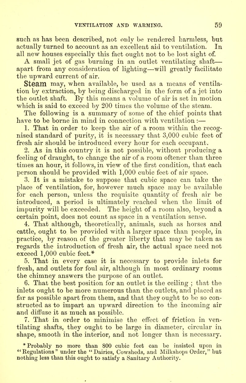 such as has been described, not only be rendered harmless, but actually turned to account as an excellent aid to ventilation. In all new houses especially this fact ought not to be lost sight of. A small jet of gas burning in an outlet ventilating shaft— apart from any consideration of lighting—will greatly facilitate the upward current of air. Steam may, when available, be used as a means of ventila- tion by extraction, by being discharged in the form of a jet into the outlet shaft. By this means a volume of air is set in motion which is said to exceed by 200 times the volume of the steam. The following is a summary of some of the chief points that have to be borne in mind in connection with ventilation:— 1. That in order to keep the air of a room within the recog- nised standard of purity, it is necessary that 3,000 cubic feet of fresh air should be introduced every hour for each occupant. 2. As in this country it is not possible, without producing a feeling of draught, to change the air of a room oftener than three times an hour, it follows, in view of the first condition, that each person should be provided with 1,000 cubic feet of air space. 3. It is a mistake to suppose that cubic space can take the place of ventilation, for, however much space may be available for each person, unless the requisite quantity of fresh air be introduced, a period is ultimately reached when the limit of impurity will be exceeded. The height of a room also, beyond a certain point, does not count as space in a ventilation sense. 4. That although, theoretically, animals, such as horses and cattle, ought to be provided with a larger space than people, in practice, by reason of the greater liberty that may be taken as regards the introduction of fresh air, the actual space need not exceed 1,000 cubic feet.* 5. That in every case it is necessary to provide inlets for fresh, and outlets for foul air, although in most ordinary rooms the chimney answers the purpose of an outlet. 6. That the best position for an outlet is the ceiling ; that the inlets ought to be more numerous than the outlets, and placed as far as possible apart from them, and that they ought to be so con- structed as to impart an upward direction to the incoming air and diffuse it as much as possible. 7. That in order to minimise the effect of friction in ven- tilating shafts, they ought to be large in diameter, circular in shape, smooth in the interior, and not longer than is necessary. * Probably no more than 800 cubic feet can be insisted upon in Kegulations  under the Dairies, Cowsheds, and Milkshops Order, but nothing less than this ought to satisfy a Sanitary Authority.