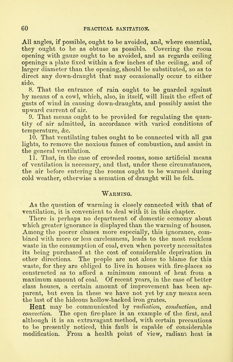 All angles, if possible, ought to be avoided, and, where essential, they ought to be as obtuse as possible. Covering the room opening with gauze ought to be avoided, and as regards ceiling openings a plate fixed within a few inches of the ceiling, and of larger diameter than the opening, should be substituted, so as to direct any down-draught that may occasionally occur to either side. 8. That the entrance of rain ought to be guarded against by means of a cowl, which, also, in itself, will limit the effect of gusts of wind in causing down-draughts, and possibly assist the upward current of air. 9. That means ought to be provided for regulating the quan- tity of air admitted, in accordance with varied conditions of temperature, &c. 10. That ventilating tubes ought to be connected with all gas lights, to remove the noxious fumes of combustion, and assist in the general ventilation. 11. That, in the case of crowded rooms, some artificial means of ventilation is necessary, and that, under these circumstances, the air before entering the rooms ought to be warmed during cold weather, otherwise a sensation of draught will be felt. Warming. As the question of warming is closely connected with that of ventilation, it is convenient to deal with it in this chapter. There is perhaps no department of domestic economy about which greater ignorance is displayed than the warming of houses. Among the poorer classes more especially, this ignorance, com- bined with more or less carelessness, leads to the most reckless waste in the consumption of coal, even when poverty necessitates its being purchased at the cost of considerable deprivation in other directions. The people are not alone to blame for this waste, for they are obliged to live in houses with fire-places so constructed as to afford a minimum amount of heat from a maximum amount of coal. Of recent years, in the case of better class houses, a certain amount of improvement has been ap- parent, but even in these we have not yet by any means seen the last of the hideous hollow-backed iron grates. Heat may be communicated by radiation, conduction, and convection. The open fire-place is an example of the first, and although it is an extravagant method, with certain precautions to be presently noticed, this fault is capable of considerable modification. From a health point of view, radiant heat is