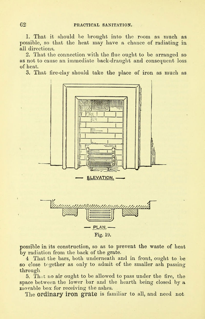 1. That it should be brought into the room as much as possible, so that the heat may have a chance of radiating in all directions. 2. That the connection with the flue ought to be arranged so as not to cause an immediate back-draught and consequent loss of heat. 3« That fire-clay should take the place of iron as much as ELEVATION. - — PLAN. — Fig. 19. possible in its construction, so as to prevent the waste of heat by radiation from the back of the grate. 4 That the bars, both underneath and in front, ought to be so close together as only to admit of the smaller ash passing through 5. That no air ought to be allowed to pass under the fire, the space between the lower bar and the hearth being closed by a movable box for receiving the ashes. The Ordinary iron grate is familiar to all, and need not