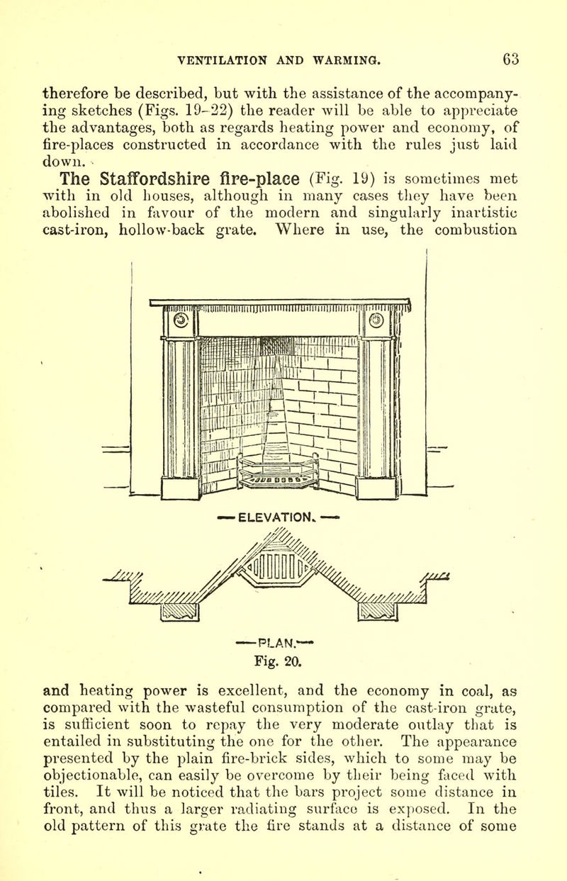 therefore be described, but with the assistance of the accompany- ing sketches (Figs. 19-22) the reader will be able to appreciate the advantages, both as regards heating power and economy, of fire-places constructed in accordance with the rules just laid down. The Staffordshire fire-place (Fig. 19) is sometimes met with in old bouses, although in many cases they have been abolished in favour of the modern and singularly inartistic cast-iron, hollow-back grate. Where in use, the combustion — ELEVATION* PLAN.— Fig. 20. and heating power is excellent, and the economy in coal, as compared with the wasteful consumption of the cast-iron grate, is sufficient soon to repay the very moderate outlay that is entailed in substituting the one for the other. The appearance presented by the plain fire-brick sides, which to some may be objectionable, can easily be overcome by their being faced with tiles. It will be noticed that the bars project some distance in front, and thus a larger radiating surface is exposed. In the old pattern of this grate the fire stands at a distance of some