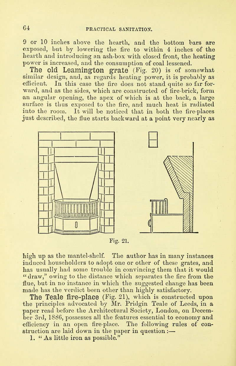 G4 9 or 10 inches above the hearth, and the bottom bars are exposed, but by lowering the fire to within 4 inches of the hearth and introducing an ash-box with closed front, the heating power is increased, and the consumption of coal lessened. The old Leamington grate (Fig. 20) is of somewhat similar design, and, as regards heating power, it is probably as efficient. In this case the fire does not stand quite so far for- ward, and as the sides, which are constructed of fire-brick, form an angular opening, the apex of which is at the back, a large surface is thus exposed to the fire, and much heat is radiated into the room. It will be noticed that in both the fire-places just described, the flue starts backward at a point very nearly as 11 i 11 1 _ H tr liiiii J o _U 1 Fig. 21. high up as the mantel-shelf. The author has in many instances induced householders to adopt one or other of these grates, and has usually had some trouble in convincing them that it would draw, owing to the distance which separates the fire from the flue, but in no instance in which the suggested change has been made has the verdict been other than highly satisfactory. The Teale fire-place (Fig. 21), which is constructed upon the principles advocated by Mr. Pridgin Teale of Leeds, in a paper read before the Architectural Society, London, on Decem- ber 3rd, 1886, possesses all the features essential to economy and efficiency in an open fire-place. The following rules of con- struction are laid down in the paper in question:— 1. As little iron as possible.