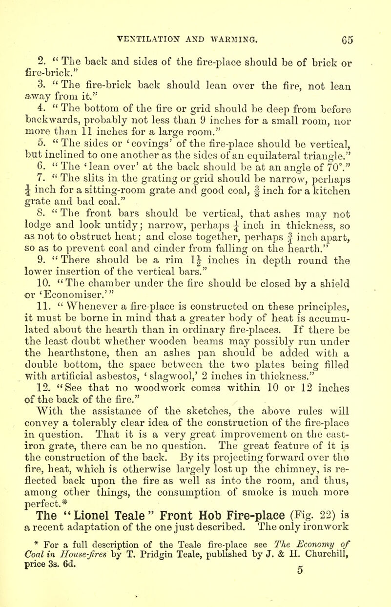 2.  The back and sides of the fire-place should be of brick or fire-brick. 3.  The fire-brick back should lean over the fire, not lean away from it. 4.  The bottom of the fire or grid should be deep from before backwards, probably not less than 9 inches for a small room, nor more than 11 inches for a large room. 5.  The sides or 'covings' of the fire-place should be vertical, but inclined to one another as the sides of an equilateral triangle. 6.  The ' lean over' at the back should be at an angle of 70°. 7.  The slits in the grating or grid should be narrow, perhaps J inch for a sitting-room grate and good coal, f inch for a kitchen grate and bad coal. 8.  The front bars should be vertical, that ashes may not lodge and look untidy; narrow, perhaps \ inch in thickness, so as not to obstruct heat; and close together, perhaps J inch apart, so as to prevent coal and cinder from falling on the hearth. 9.  There should be a rim 1J inches in depth round the lower insertion of the vertical bars. 10. The chamber under the fire should be closed by a shield or 'Economises' 11.  Whenever a fire-place is constructed on these principles, it must be borne in mind that a greater body of heat is accumu- lated about the hearth than in ordinary fire-places. If there be the least doubt whether wooden beams may possibly run under the hearthstone, then an ashes pan should be added with a double bottom, the space between the two plates being filled with artificial asbestos, ' slagwool,' 2 inches in thickness. 12. See that no woodwork comes within 10 or 12 inches of the back of the fire. With the assistance of the sketches, the above rules will convey a tolerably clear idea of the construction of the fire-place in question. That it is a very great improvement on the cast- iron grate, there can be no question. The great feature of it is the construction of the back. By its projecting forward over the fire, heat, which is otherwise largely lost up the chimney, is re- flected back upon the fire as well as into the room, and thus, among other things, the consumption of smoke is much more perfect.* The Lionel Teale Front Hob Fire-place (Fig. 22) is a recent adaptation of the one just described. The only ironwork * For a full description of the Teale fire-place see The Economy of Coal in House-fires by T. Pridgin Teale, published by J. & H. Churchill, price 3s. 6d. _