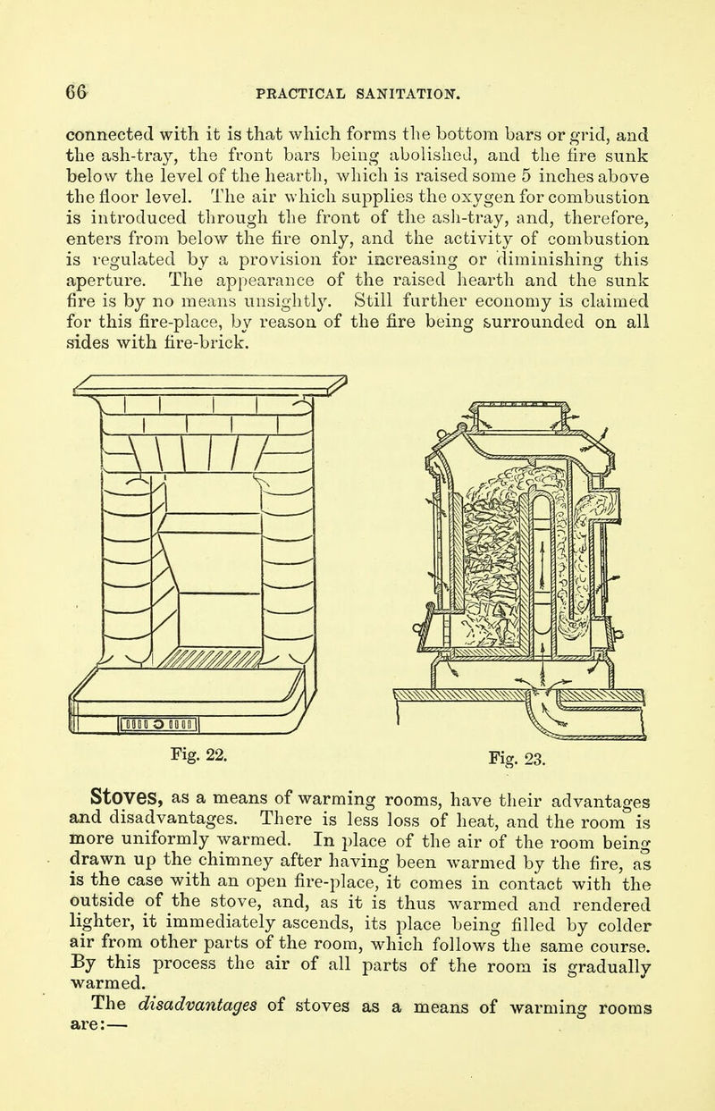 connected with it is that which forms the bottom bars or grid, and the ash-tray, the front bars being abolished, and the fire sunk below the level of the hearth, which is raised some 5 inches above the floor level. The air which supplies the oxygen for combustion is introduced through the front of the ash-tray, and, therefore, enters from below the fire only, and the activity of combustion is regulated by a provision for increasing or 'diminishing this aperture. The appearance of the raised hearth and the sunk fire is by no means unsightly. Still further economy is claimed for this fire-place, by reason of the fire being surrounded on all sides with fire-brick. Fig- 22. Fig. 23. Stoves, as a means of warming rooms, have their advantages and disadvantages. There is less loss of heat, and the room is more uniformly warmed. In place of the air of the room being drawn up the chimney after having been warmed by the fire, as is the case with an open fire-place, it comes in contact with the outside of the stove, and, as it is thus warmed and rendered lighter, it immediately ascends, its place being filled by colder air from other parts of the room, which follows the same course. By this process the air of all parts of the room is gradually warmed. The disadvantages of stoves as a means of warming rooms are:—