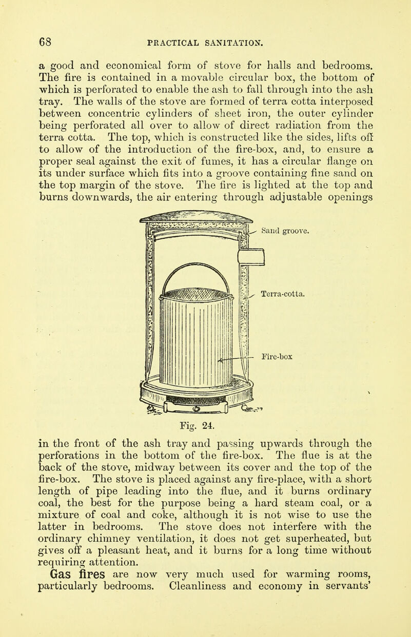 a good and economical form of stove for halls and bedrooms. The fire is contained in a movable circular box, the bottom of which is perforated to enable the ash to fall through into the ash tray. The walls of the stove are formed of terra cotta interposed between concentric cylinders of sheet iron, the outer cylinder being perforated all over to allow of direct radiation from the terra cotta. The top, which is constructed like the sides, lifts off to allow of the introduction of the fire-box, and, to ensure a proper seal against the exit of fumes, it has a circular flange on its under surface which fits into a groove containing fine sand on the top margin of the stove. The fire is lighted at the top and burns downwards, the air entering through adjustable openings Fig. 24. in the front of the ash tray and passing upwards through the perforations in the bottom of the fire-box. The flue is at the back of the stove, midway between its cover and the top of the fire-box. The stove is placed against any fire-place, with a short length of pipe leading into the flue, and it burns ordinary coal, the best for the purpose being a hard steam coal, or a mixture of coal and coke, although it is not wise to use the latter in bedrooms. The stove does not interfere with the ordinary chimney ventilation, it does not get superheated, but gives off a pleasant heat, and it burns for a long time without requiring attention. Gas fires are now very much used for warming rooms, particularly bedrooms. Cleanliness and economy in servants'