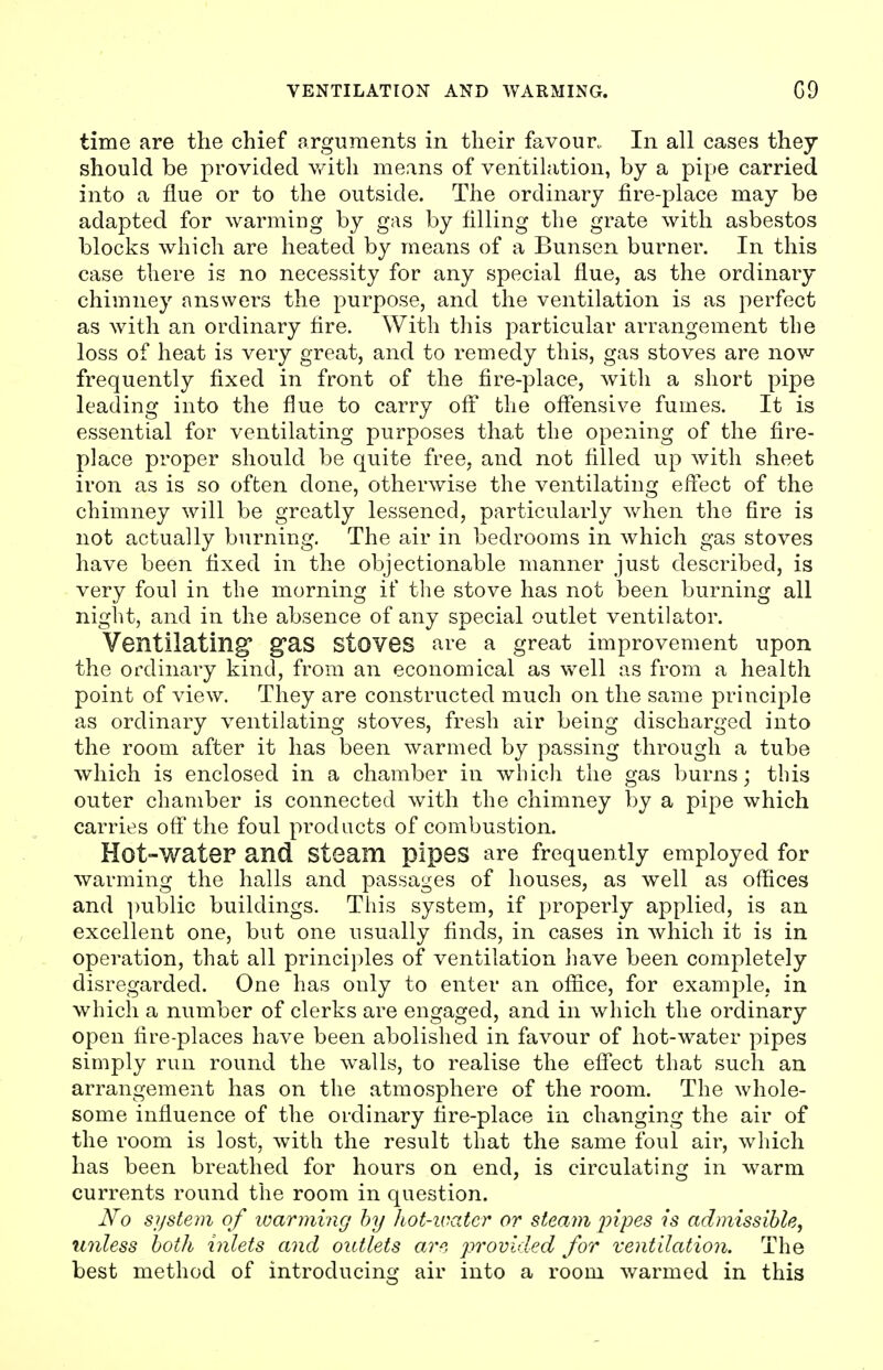 time are the chief arguments in their favour. In all cases they should be provided with means of ventilation, by a pipe carried into a flue or to the outside. The ordinary fire-place may be adapted for warming by gas by filling the grate with asbestos blocks which are heated by means of a Bunsen burner. In this case there is no necessity for any special flue, as the ordinary chimney answers the purpose, and the ventilation is as perfect as with an ordinary fire. With this particular arrangement the loss of heat is very great, and to remedy this, gas stoves are now frequently fixed in front of the fire-place, with a short pipe leading into the flue to carry off* the offensive fumes. It is essential for ventilating purposes that the opening of the fire- place proper should be quite free, and not filled up with sheet iron as is so often done, otherwise the ventilating effect of the chimney will be greatly lessened, particularly when the fire is not actually burning. The air in bedrooms in which gas stoves have been fixed in the objectionable manner just described, is very foul in the morning if the stove has not been burning all night, and in the absence of any special outlet ventilator. Ventilating* g*as Stoves are a great improvement upon the ordinary kind, from an economical as well as from a health point of view. They are constructed much on the same principle as ordinary ventilating stoves, fresh air being discharged into the room after it has been warmed by passing through a tube which is enclosed in a chamber in which the gas burns; this outer chamber is connected with the chimney by a pipe which carries off the foul products of combustion. Hot-Water and Steam pipes are frequently employed for warming the halls and passages of houses, as well as offices and public buildings. This system, if properly applied, is an excellent one, but one usually finds, in cases in which it is in operation, that all principles of ventilation have been completely disregarded. One has only to enter an office, for example, in which a number of clerks are engaged, and in which the ordinary open fire-places have been abolished in favour of hot-water pipes simply run round the walls, to realise the effect that such an arrangement has on the atmosphere of the room. The whole- some influence of the ordinary fire-place in changing the air of the room is lost, with the result that the same foul air, which has been breathed for hours on end, is circulating in warm currents round the room in question. No system of warming by hot-water or steam pipes is admissible, unless both inlets and outlets are provided for ventilation. The best method of introducing air into a room warmed in this