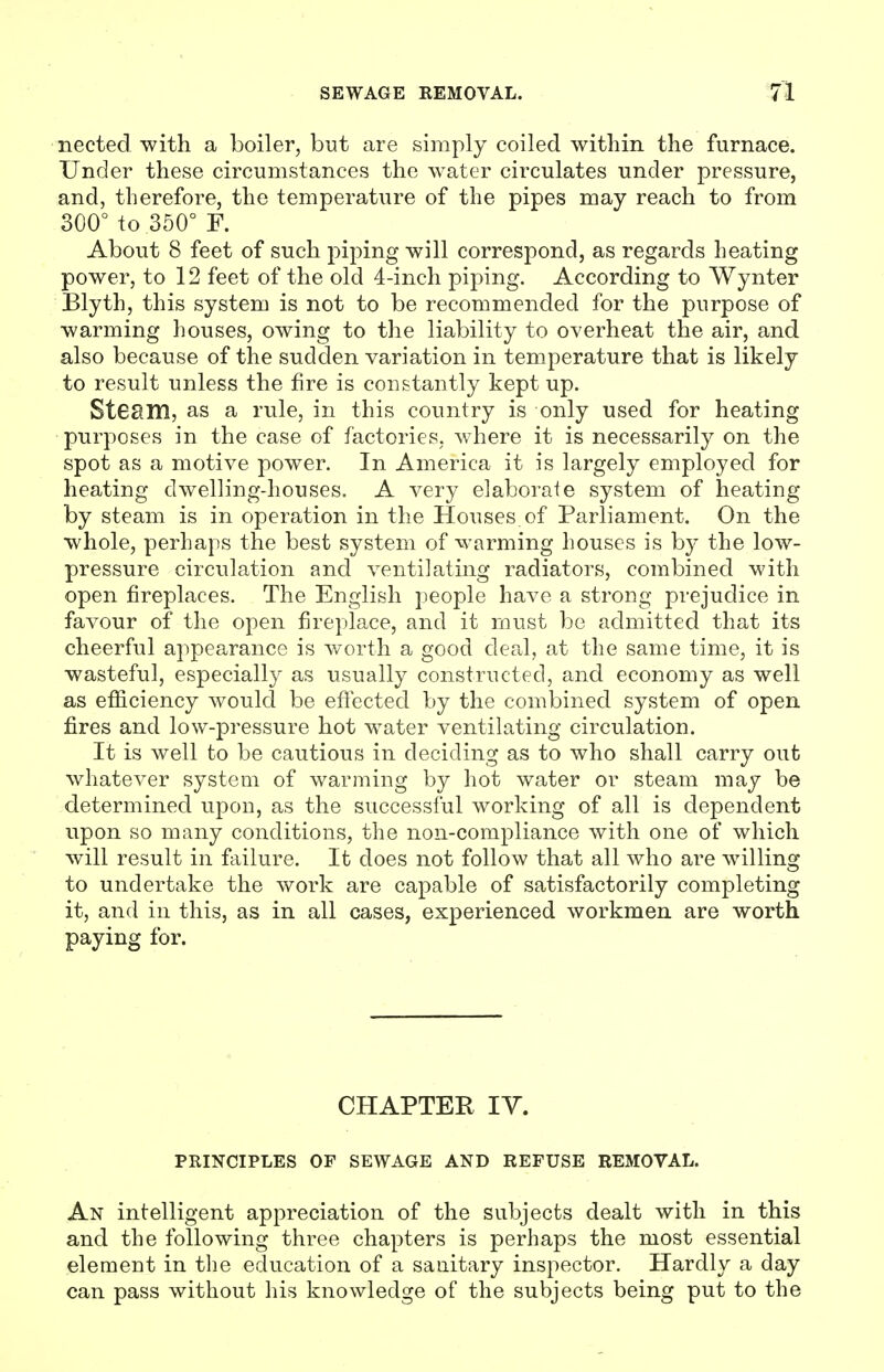 nected with a boiler, but are simply coiled within the furnace. Under these circumstances the water circulates under pressure, and, therefore, the temperature of the pipes may reach to from 300° to 350° F. About 8 feet of such piping will correspond, as regards heating power, to 12 feet of the old 4-inch piping. According to Wynter Blyth, this system is not to be recommended for the purpose of warming houses, owing to the liability to overheat the air, and also because of the sudden variation in temperature that is likely to result unless the fire is constantly kept up. Stesm, as a rule, in this country is only used for heating purposes in the case of factories, where it is necessarily on the spot as a motive power. In America it is largely employed for heating dwelling-houses. A very elaborate system of heating by steam is in operation in the Houses of Parliament. On the whole, perhaps the best system of warming houses is by the low- pressure circulation and ventilating radiators, combined with open fireplaces. The English people have a strong prejudice in favour of the open fireplace, and it must be admitted that its cheerful appearance is worth a good deal, at the same time, it is wasteful, especially as usually constructed, and economy as well as efficiency would be effected by the combined system of open fires and low-pressure hot water ventilating circulation. It is well to be cautious in deciding as to who shall carry out whatever system of warming by hot water or steam may be determined upon, as the successful working of all is dependent upon so many conditions, the non-compliance with one of which will result in failure. It does not follow that all who are willing to undertake the work are capable of satisfactorily completing it, and in this, as in all cases, experienced workmen are worth paying for. CHAPTER IY. PRINCIPLES OF SEWAGE AND REFUSE REMOVAL. An intelligent appreciation of the subjects dealt with in this and the following three chapters is perhaps the most essential element in the education of a sanitary inspector. Hardly a day can pass without his knowledge of the subjects being put to the
