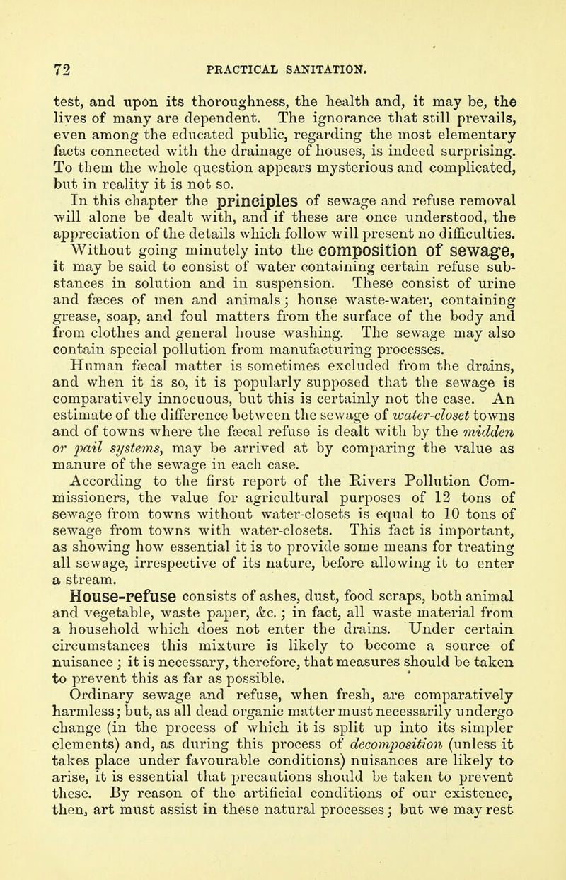 test, and upon its thoroughness, the health and, it may be, the lives of many are dependent. The ignorance that still prevails, even among the educated public, regarding the most elementary facts connected with the drainage of houses, is indeed surprising. To them the whole question appears mysterious and complicated, but in reality it is not so. In this chapter the principles of sewage and refuse removal will alone be dealt with, and if these are once understood, the appreciation of the details which follow will present no difficulties. Without going minutely into the composition of Sewage, it may be said to consist of water containing certain refuse sub- stances in solution and in suspension. These consist of urine and faeces of men and animals; house waste-water, containing grease, soap, and foul matters from the surface of the body and from clothes and general house washing. The sewage may also contain special pollution from manufacturing processes. Human faecal matter is sometimes excluded from the drains, and when it is so, it is popularly supposed that the sewage is comparatively innocuous, but this is certainly not the case. An estimate of the difference between the sewage of water-closet towns and of towns where the faecal refuse is dealt with by the midden or pail systems, may be arrived at by comparing the value as manure of the sewage in each case. According to the first report of the Rivers Pollution Com- missioners, the value for agricultural purposes of 12 tons of sewage from towns without water-closets is equal to 10 tons of sewage from towns with water-closets. This fact is important, as showing how essential it is to provide some means for treating all sewage, irrespective of its nature, before allowing it to enter a stream. House-refuse consists of ashes, dust, food scraps, both animal and vegetable, waste paper, &c.; in fact, all waste material from a household which does not enter the drains. Under certain circumstances this mixture is likely to become a source of nuisance ; it is necessary, therefore, that measures should be taken to prevent this as far as possible. Ordinary sewage and refuse, when fresh, are comparatively harmless; but, as all dead organic matter must necessarily undergo change (in the process of which it is split up into its simpler elements) and, as during this process of decomposition (unless it takes place under favourable conditions) nuisances are likely to arise, it is essential that precautions should be taken to prevent these. By reason of the artificial conditions of our existence, then, art must assist in these natural processes; but we may rest