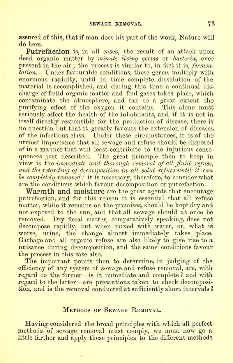 assured of this, that if man does his part of the work, Nature will do hers. Putrefaction is, in all cases, the result of an attack upon dead organic matter by minute living germs or bacteria, ever present in the air; the process is similar to, in fact it is, fermen- tation. Under favourable conditions, these germs multiply with enormous rapidity, until in time complete dissolution of the material is accomplished, and during this time a continual dis- charge of foetid organic matter and foul gases takes place, which contaminate the atmosphere, and tax to a great extent the purifying effect of the oxygen it contains. This alone must seriously affect the health of the inhabitants, and if it is not in itself directly responsible for the production of disease, there is no question but that it greatly favours the extension of diseases of the infectious class. Under these circumstances, it is of the utmost importance that all sewage and refuse should be disposed of in a manner that will least contribute to the injurious conse- quences just described. The great principle then to keep in view is the immediate and thorough removal of all fluid refuse, and the retarding of decomposition in all solid refuse until it can be completely removed; it is necessary, therefore, to consider what are the conditions which favour decomposition or putrefaction. V/armth and moisture are the great agents that encourage putrefaction, and for this reason it is essential that all refuse matter, while it remains on the premises, should be kept dry and not exposed to the sun, and that all sewage should at once be removed. Dry faecal matter, comparatively speaking, does not decompose rapidly, but when mixed with water, or, what is worse, urine, the change almost immediately takes place. Garbage and all organic refuse are also likely to give rise to a nuisance during decomposition, and the same conditions favour the process in this case also. The important points then to determine, in judging of the efficiency of any system of sewage and refuse removal, are, with regard to the former—is it immediate and complete ? and with regard to the latter—are precautions taken to check decomposi- tion, and is the removal conducted at sufficiently short intervals 1 Methods of Sewage Removal. Having considered the broad principles with which all perfect methods of sewage removal must comply, we must now go a little farther and apply these principles to the different methods