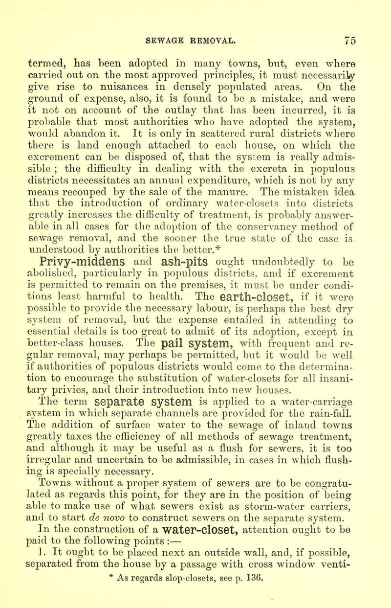 termed, has been adopted in many towns, but, even where carried out on the most approved principles, it must necessarily give rise to nuisances in densely populated areas. On the ground of expense, also, it is found to be a mistake, and were it not on account of the outlay that has been incurred, it is probable that most authorities who have adopted the system, would abandon it. It is only in scattered rural districts where there is land enough attached to each house, on which the excrement can be disposed of, that the system is really admis- sible ; the difficulty in dealing with the excreta in populous districts necessitates an annual expenditure, which is not by any means recouped by the sale of the manure. The mistaken idea that the introduction of ordinary water-closets into districts greatly increases the difficulty of treatment, is probably answer- able in all cases for the adoption of the conservancy method of sewage removal, and the sooner the true state of the case is understood by authorities the better.* Privy-middens and asll»pitS ought undoubtedly to be abolished, particularly in populous districts, and if excrement is permitted to remain on the premises, it must be under condi- tions least harmful to health. The earth-Closet, if it were possible to provide the necessary labour, is perhaps the best dry system of removal, but the expense entailed in attending to essential details is too great to admit of its adoption, except in better-class houses. The pail System, with frequent and re- gular removal, may perhaps be permitted, but it would be well if authorities of populous districts would come to the determina- tion to encourage the substitution of water-closets for all insani- tary privies, and their introduction into new houses. The term separate System is applied to a water-carriage system in which separate channels are provided for the rain-fall. The addition of surface water to the sewage of inland towns greatly taxes the efficiency of all methods of sewage treatment, and although it may be useful as a flush for sewers, it is too irregular and uncertain to be admissible, in cases in which flush- ing is specially necessary. Towns without a proper system of sewers are to be congratu- lated as regards this point, for they are in the position of being able to make use of what sewers exist as storm-water carriers, and to start de novo to construct sewers on the separate system. In the construction of a water-closet, attention ought to be paid to the following points :— 1. It ought to be placed next an outside wall, and, if possible, separated from the house by a passage with cross window venti- * As regards slop-closets, see p. 136.