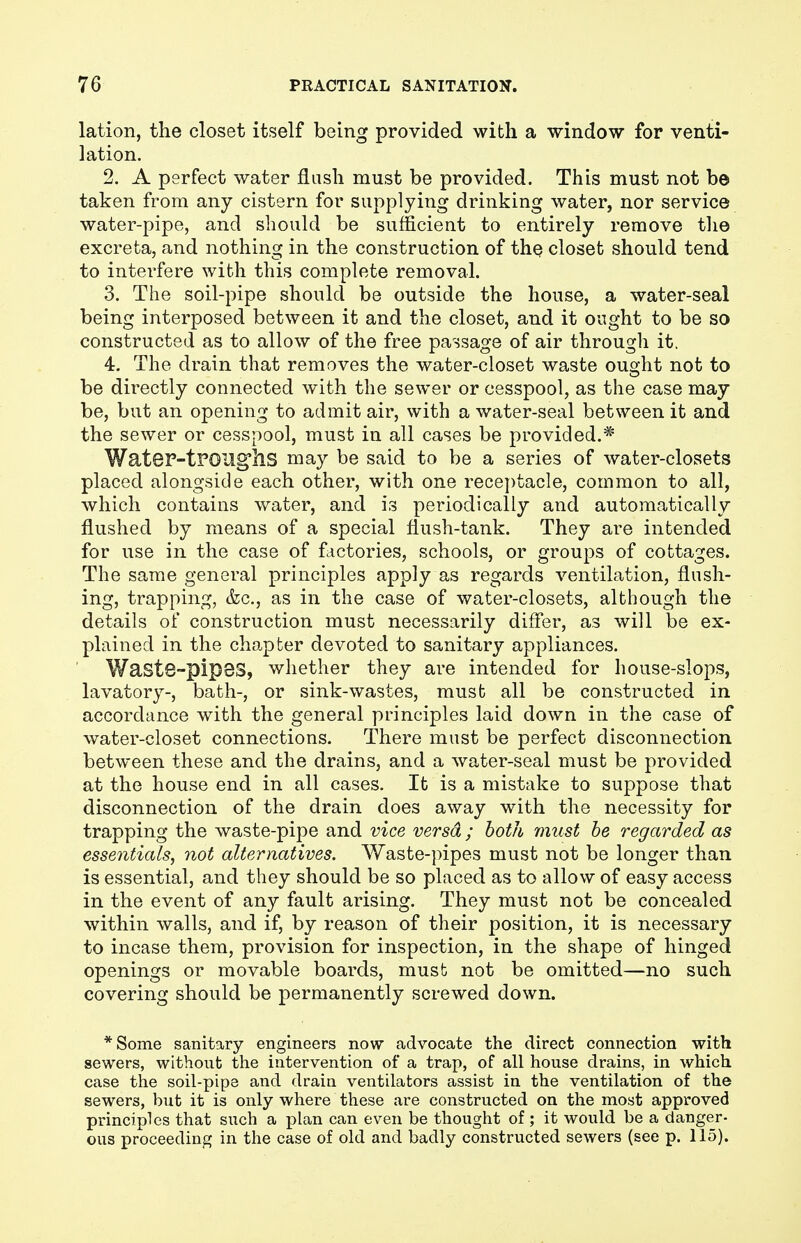 lation, the closet itself being provided with a window for venti- lation. 2. A perfect water flash must be provided. This must not be taken from any cistern for supplying drinking water, nor service water-pipe, and should be sufficient to entirely remove the excreta, and nothing in the construction of the closet should tend to interfere with this complete removal. 3. The soil-pipe should be outside the house, a water-seal being interposed between it and the closet, and it ought to be so constructed as to allow of the free passage of air through it. 4. The drain that removes the water-closet waste ought not to be directly connected with the sewer or cesspool, as the case may be, but an opening to admit air, with a water-seal between it and the sewer or cesspool, must in all cases be provided.* WateP-tPOUgfhs may be said to be a series of water-closets placed alongside each other, with one receptacle, common to all, which contains water, and is periodically and automatically flushed by means of a special flush-tank. They are intended for use in the case of factories, schools, or groups of cottages. The same general principles apply as regards ventilation, flush- ing, trapping, &c, as in the case of water-closets, although the details of construction must necessarily differ, as will be ex- plained in the chapter devoted to sanitary appliances. Wast8-pip8S, whether they are intended for house-slops, lavatory-, bath-, or sink-wastes, must all be constructed in accordance with the general principles laid down in the case of water-closet connections. There must be perfect disconnection between these and the drains, and a water-seal must be provided at the house end in all cases. It is a mistake to suppose that disconnection of the drain does away with the necessity for trapping the waste-pipe and vice versa ; both must be regarded as essentials, not alternatives. Waste-pipes must not be longer than is essential, and they should be so placed as to allow of easy access in the event of any fault arising. They must not be concealed within walls, and if, by reason of their position, it is necessary to incase them, provision for inspection, in the shape of hinged openings or movable boards, must not be omitted—no such covering should be permanently screwed down. *Some sanitary engineers now advocate the direct connection with sewers, without the intervention of a trap, of all house drains, in which case the soil-pipe and drain ventilators assist in the ventilation of the sewers, but it is only where these are constructed on the most approved principles that such a plan can even be thought of ; it would be a danger-