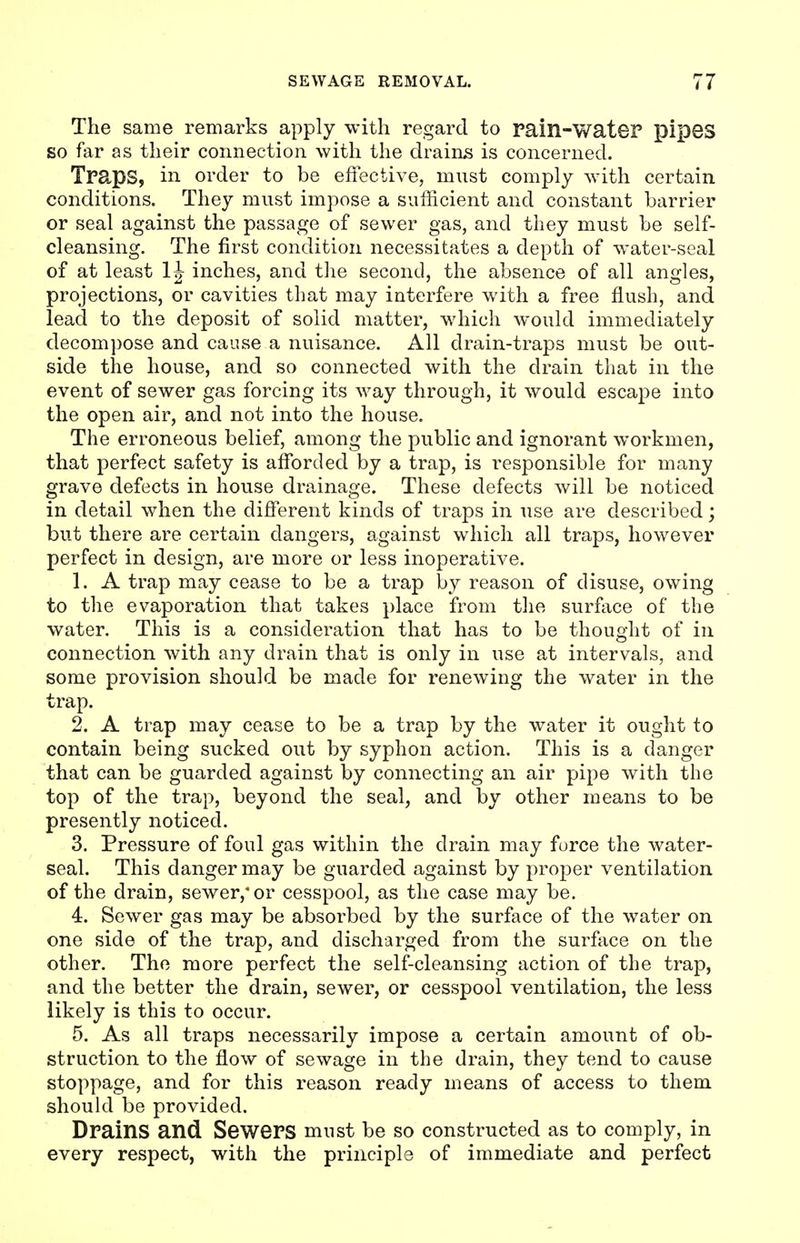 The same remarks apply with regard to Pain-wateP pipes so far as their connection with the drains is concerned. TpapS, in order to be effective, must comply with certain conditions. They must impose a sufficient and constant barrier or seal against the passage of sewer gas, and they must be self- cleansing. The first condition necessitates a depth of water-seal of at least 1J inches, and the second, the absence of all angles, projections, or cavities that may interfere with a free flush, and lead to the deposit of solid matter, which would immediately decompose and cause a nuisance. All drain-traps must be out- side the house, and so connected with the drain that in the event of sewer gas forcing its way through, it would escape into the open air, and not into the house. The erroneous belief, among the public and ignorant workmen, that perfect safety is afforded by a trap, is responsible for many grave defects in house drainage. These defects will be noticed in detail when the different kinds of traps in use are described; but there are certain dangers, against which all traps, however perfect in design, are more or less inoperative. 1. A trap may cease to be a trap by reason of disuse, owing to the evaporation that takes place from the surface of the water. This is a consideration that has to be thought of in connection with any drain that is only in use at intervals, and some provision should be made for renewing the water in the trap. 2. A trap may cease to be a trap by the water it ought to contain being sucked out by syphon action. This is a danger that can be guarded against by connecting an air pipe with the top of the trap, beyond the seal, and by other means to be presently noticed. 3. Pressure of foul gas within the drain may force the water- seal. This danger may be guarded against by proper ventilation of the drain, sewer,* or cesspool, as the case may be. 4. Sewer gas may be absorbed by the surface of the water on one side of the trap, and discharged from the surface on the other. The more perfect the self-cleansing action of the trap, and the better the drain, sewer, or cesspool ventilation, the less likely is this to occur. 5. As all traps necessarily impose a certain amount of ob- struction to the flow of sewage in the drain, they tend to cause stoppage, and for this reason ready means of access to them should be provided. Drains and Sewers must be so constructed as to comply, in every respect, with the principle of immediate and perfect