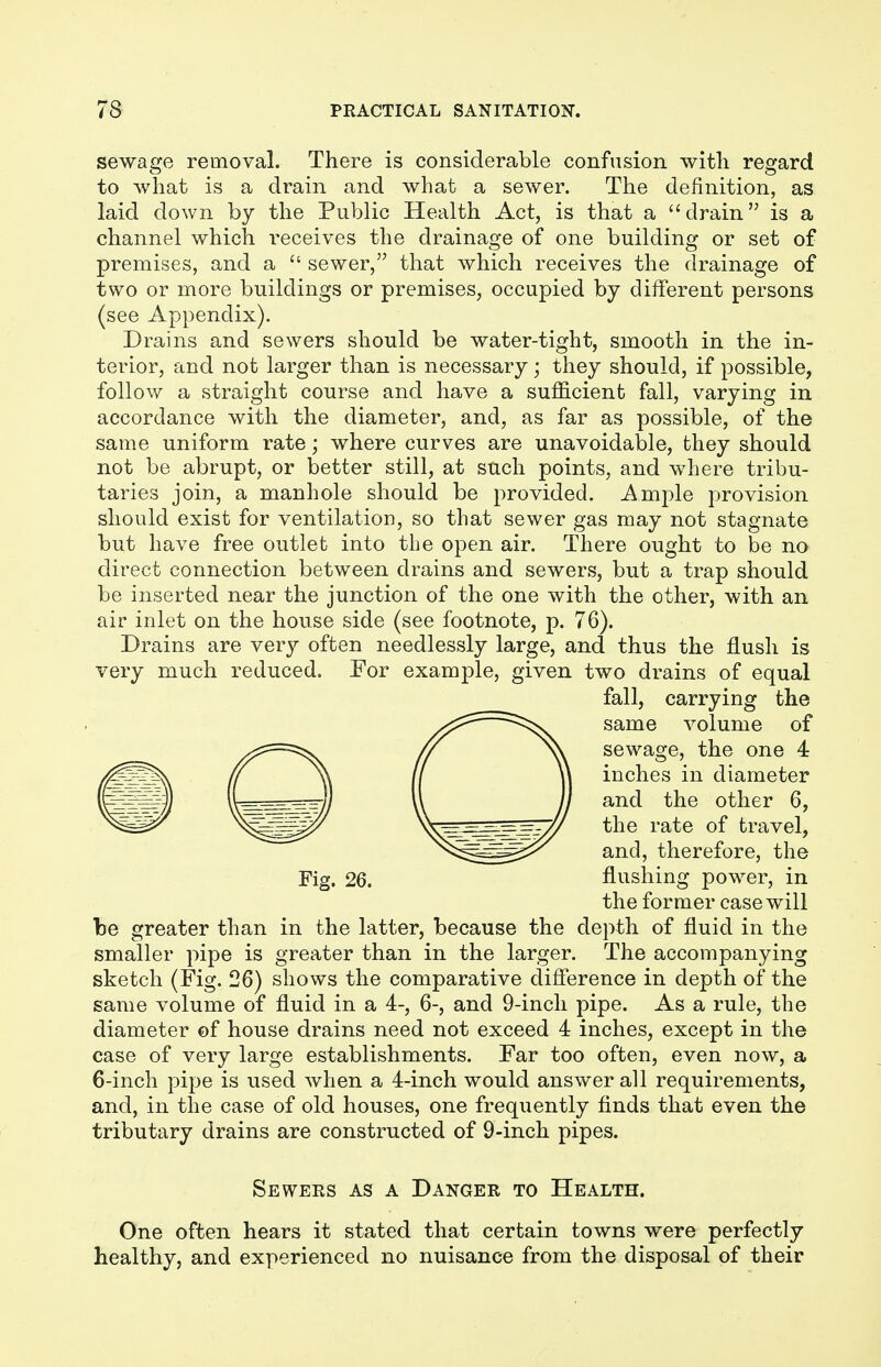 sewage removal. There is considerable confusion with regard to what is a drain and what a sewer. The definition, as laid down by the Public Health Act, is that a drain is a channel which receives the drainage of one building or set of premises, and a  sewer, that which receives the drainage of two or more buildings or premises, occupied by different persons (see Appendix). Drains and sewers should be water-tight, smooth in the in- terior, and not larger than is necessary; they should, if possible, follow a straight course and have a sufficient fall, varying in accordance with the diameter, and, as far as possible, of the same uniform rate; where curves are unavoidable, they should not be abrupt, or better still, at such points, and where tribu- taries join, a manhole should be provided. Ample provision should exist for ventilation, so that sewer gas may not stagnate but have free outlet into the open air. There ought to be no direct connection between drains and sewers, but a trap should be inserted near the junction of the one with the other, with an air inlet on the house side (see footnote, p. 76). Drains are very often needlessly large, and thus the flush is very much reduced. For example, given two drains of equal fall, carrying the same volume of sewage, the one 4 inches in diameter and the other 6, the rate of travel, and, therefore, the Fig. 26. flushing power, in the former case will be greater than in the latter, because the depth of fluid in the smaller pipe is greater than in the larger. The accompanying sketch (Fig. 26) shows the comparative difference in depth of the same volume of fluid in a 4-, 6-, and 9-inch pipe. As a rule, the diameter of house drains need not exceed 4 inches, except in the case of very large establishments. Far too often, even now, a 6-inch pipe is used when a 4-inch would answer all requirements, and, in the case of old houses, one frequently finds that even the tributary drains are constructed of 9-inch pipes. Sewers as a Danger to Health. One often hears it stated that certain towns were perfectly healthy, and experienced no nuisance from the disposal of their