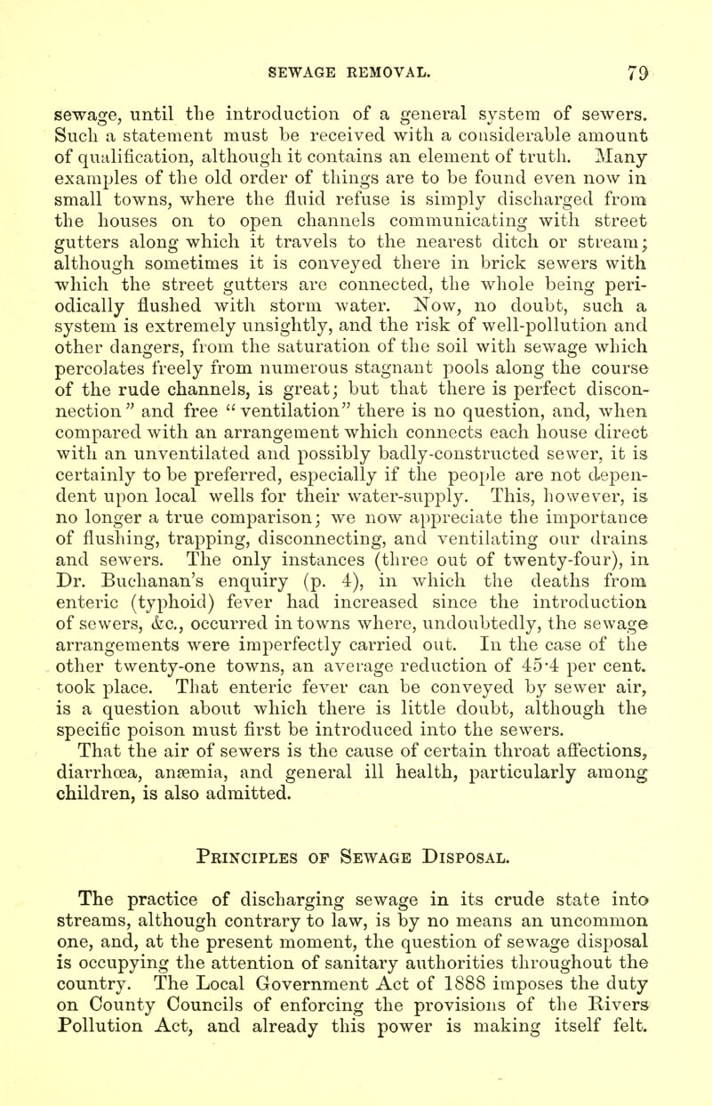 sewage, until the introduction of a general system of sewers. Such a statement must be received with a considerable amount of qualification, although it contains an element of truth. Many examples of the old order of things are to be found even now in small towns, where the fluid refuse is simply discharged from the houses on to open channels communicating with street gutters along which it travels to the nearest ditch or stream; although sometimes it is conveyed there in brick sewers with which the street gutters are connected, the whole being peri- odically flushed with storm water. Now, no doubt, such a system is extremely unsightly, and the risk of well-pollution and other dangers, from the saturation of the soil with sewage which percolates freely from numerous stagnant pools along the course of the rude channels, is great; but that there is perfect discon- nection and free ventilation there is no question, and, when compared with an arrangement which connects each house direct with an unventilated and possibly badly-constructed sewer, it is certainly to be preferred, especially if the people are not depen- dent upon local wells for their water-supply. This, however, is. no longer a true comparison; we now appreciate the importance of flushing, trapping, disconnecting, and ventilating our drains and sewers. The only instances (three out of twenty-four), in Dr. Buchanan's enquiry (p. 4), in which the deaths from enteric (typhoid) fever had increased since the introduction of sewers, &c, occurred in towns where, undoubtedly, the sewage arrangements were imperfectly carried out. In the case of the other twenty-one towns, an average reduction of 454 per cent, took place. That enteric fever can be conveyed by sewer air, is a question about which there is little doubt, although the specific poison must first be introduced into the sewers. That the air of sewers is the cause of certain throat affections, diarrhoea, anaemia, and general ill health, particularly among children, is also admitted. Principles of Sewage Disposal. The practice of discharging sewage in its crude state into streams, although contrary to law, is by no means an uncommon one, and, at the present moment, the question of sewage disposal is occupying the attention of sanitary authorities throughout the country. The Local Government Act of 1888 imposes the duty on County Councils of enforcing the provisions of the Rivers Pollution Act, and already this power is making itself felt.