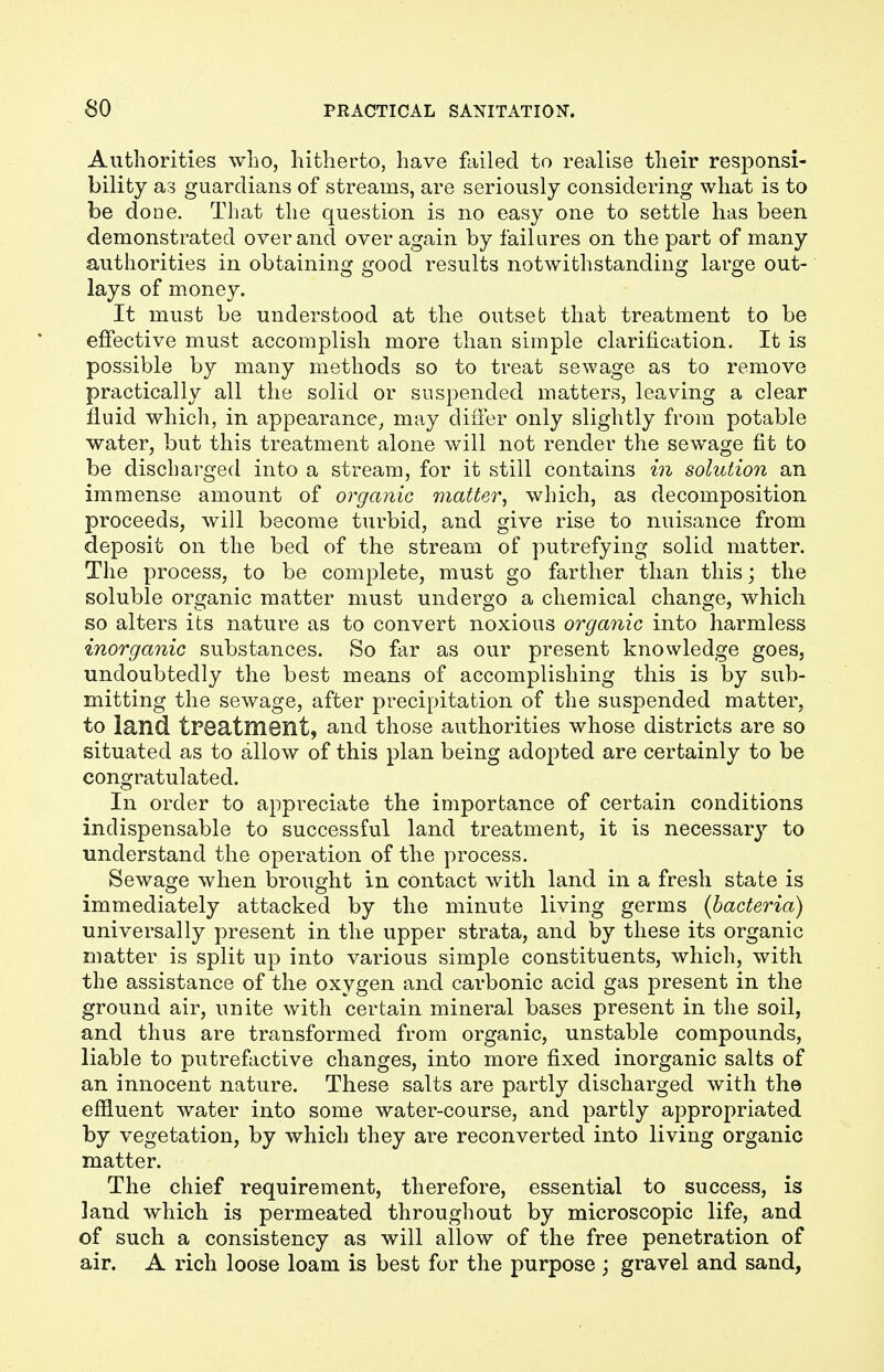 Authorities who, hitherto, have failed to realise their responsi- bility as guardians of streams, are seriously considering what is to be done. That the question is no easy one to settle has been demonstrated over and over again by failures on the part of many authorities in obtaining good results notwithstanding large out- lays of money. It must be understood at the outset that treatment to be effective must accomplish more than simple clarification. It is possible by many methods so to treat sewage as to remove practically all the solid or suspended matters, leaving a clear fluid which, in appearance, may differ only slightly from potable water, but this treatment alone will not render the sewage fit to be discharged into a stream, for it still contains in solution an immense amount of organic matter, which, as decomposition proceeds, will become turbid, and give rise to nuisance from deposit on the bed of the stream of putrefying solid matter. The process, to be complete, must go farther than this; the soluble organic matter must undergo a chemical change, which so alters its nature as to convert noxious organic into harmless inorganic substances. So far as our present knowledge goes, undoubtedly the best means of accomplishing this is by sub- mitting the sewage, after precipitation of the suspended matter, to land treatment, and those authorities whose districts are so situated as to allow of this plan being adopted are certainly to be congratulated. In order to appreciate the importance of certain conditions indispensable to successful land treatment, it is necessary to understand the operation of the process. Sewage when brought in contact with land in a fresh state is immediately attacked by the minute living germs (bacteria) universally present in the upper strata, and by these its organic matter is split up into various simple constituents, which, with the assistance of the oxygen and carbonic acid gas present in the ground air, unite with certain mineral bases present in the soil, and thus are transformed from organic, unstable compounds, liable to putrefactive changes, into more fixed inorganic salts of an innocent nature. These salts are partly discharged with the effluent water into some water-course, and partly appropriated by vegetation, by which they are reconverted into living organic matter. The chief requirement, therefore, essential to success, is land which is permeated throughout by microscopic life, and of such a consistency as will allow of the free penetration of air. A rich loose loam is best for the purpose ; gravel and sand,